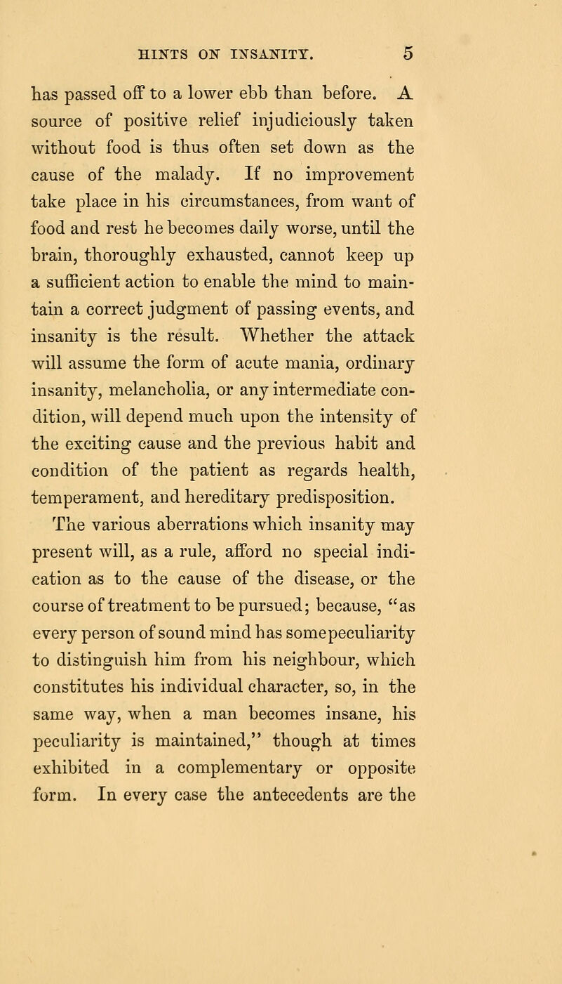 has passed off to a lower ebb than before. A source of positive relief injudiciously taken without food is thus often set down as the cause of the malady. If no improvement take place in his circumstances, from want of food and rest he becomes daily worse, until the brain, thoroughly exhausted, cannot keep up a sufficient action to enable the mind to main- tain a correct judgment of passing events, and insanity is the result. Whether the attack will assume the form of acute mania, ordinary insanity, melancholia, or any intermediate con- dition, will depend much upon the intensity of the exciting cause and the previous habit and condition of the patient as regards health, temperament, and hereditary predisposition. The various aberrations which insanity may present will, as a rule, afford no special indi- cation as to the cause of the disease, or the course of treatment to be pursued; because, as every person of sound mind has some peculiarity to distinguish him from his neighbour, which constitutes his individual character, so, in the same way, when a man becomes insane, his peculiarity is maintained, though at times exhibited in a complementary or opposite form. In every case the antecedents are the