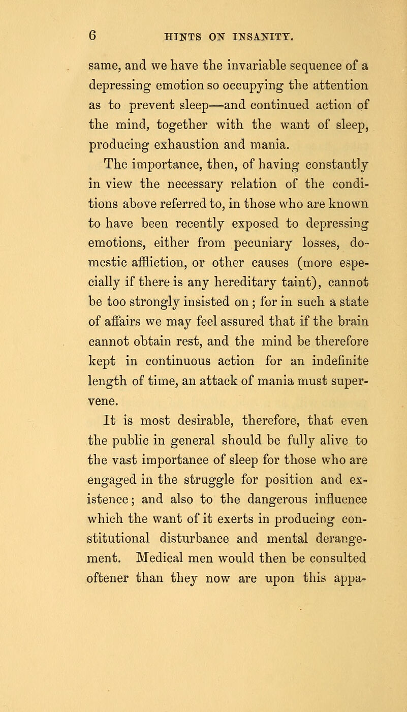 same, and we have the invariable sequence of a depressing emotion so occupying the attention as to prevent sleep—and continued action of the mind, together with the want of sleep, producing exhaustion and mania. The importance, then, of having constantly in view the necessary relation of the condi- tions above referred to, in those who are known to have been recently exposed to depressing emotions, either from pecuniary losses, do- mestic affliction, or other causes (more espe- cially if there is any hereditary taint), cannot be too strongly insisted on ; for in such a state of affairs we may feel assured that if the brain cannot obtain rest, and the mind be therefore kept in continuous action for an indefinite length of time, an attack of mania must super- vene. It is most desirable, therefore, that even the public in general should be fully alive to the vast importance of sleep for those who are engaged in the struggle for position and ex- istence; and also to the dangerous influence which the want of it exerts in producing con- stitutional disturbance and mental derange- ment. Medical men would then be consulted oftener than they now are upon this appa-