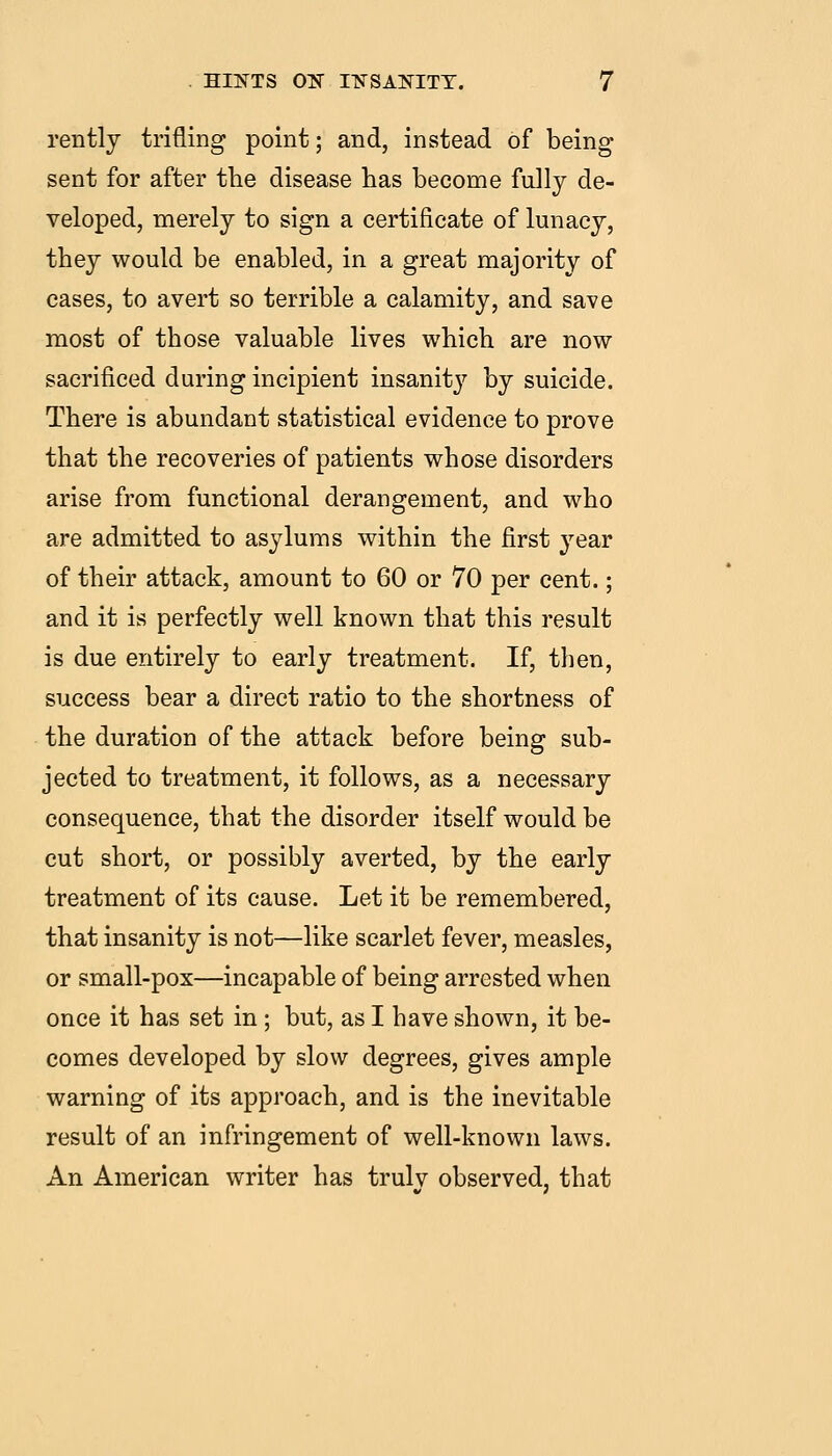 rently trifling point; and, instead of being sent for after the disease has become fully de- veloped, merely to sign a certificate of lunacy, they would be enabled, in a great majority of cases, to avert so terrible a calamity, and save most of those valuable lives which are now sacrificed during incipient insanity by suicide. There is abundant statistical evidence to prove that the recoveries of patients whose disorders arise from functional derangement, and who are admitted to asylums within the first year of their attack, amount to 60 or 70 per cent.; and it is perfectly well known that this result is due entirely to early treatment. If, then, siaccess bear a direct ratio to the shortness of the duration of the attack before being sub- jected to treatment, it follows, as a necessary consequence, that the disorder itself would be cut short, or possibly averted, by the early treatment of its cause. Let it be remembered, that insanity is not—like scarlet fever, measles, or small-pox—incapable of being arrested when once it has set in ; but, as I have shown, it be- comes developed by slow degrees, gives ample warning of its approach, and is the inevitable result of an infringement of well-known laws. An American writer has truly observed, that