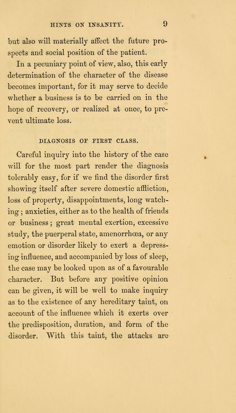 but also will materially affect the future pro- spects and social position of the patient. In a pecuniary point of view, also, this early determination of the character of the disease becomes important, for it may serve to decide whether a business is to be carried on in the hope of recovery, or realized at once, to pre- vent ultimate loss. diag:etosis oe tiest class. Careful inquiry into the history of the case will for the most part render the diagnosis tolerably easy, for if we find the disorder first showing itself after severe domestic affliction, loss of property, disappointments, long watch- ing ; anxieties, either as to the health of friends or business; great mental exertion, excessive study, the puerperal state, amenorrhoea, or any emotion or disorder likely to exert a depress- ing influence, and accompanied by loss of sleep, the case may be looked upon as of a favourable character. But before any positive opinion can be given, it will be well to make inquiry as to the existence of any hereditary taint, on account of the influence which it exerts over the predisposition, duration, and form of the disorder. With this taint, the attacks are