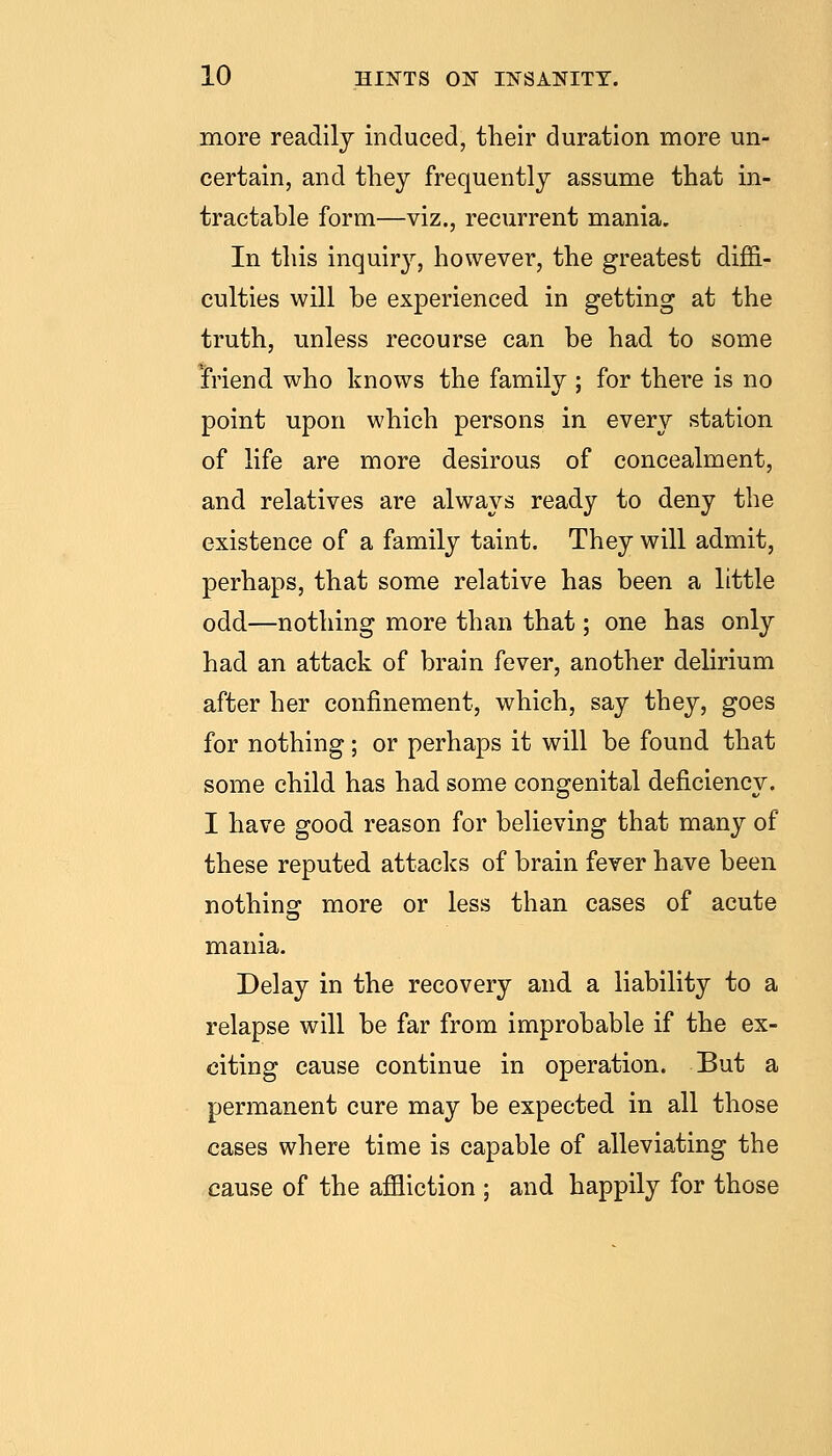 more readily induced, their duration more un- certain, and they frequently assume that in- tractable form—viz., recurrent mania. In this inquiry, however, the greatest diffi- culties will be experienced in getting at the truth, unless recourse can be had to some triend who knows the family ; for there is no point upon which persons in every station of life are more desirous of concealment, and relatives are always ready to deny the existence of a family taint. They will admit, perhaps, that some relative has been a little odd—nothing more than that; one has only had an attack of brain fever, another delirium after her confinement, which, say they, goes for nothing; or perhaps it will be found that some child has had some congenital deficiency. I have good reason for believing that many of these reputed attaclcs of brain fever have been nothing more or less than cases of acute mania. Delay in the recovery and a liability to a relapse will be far from improbable if the ex- citing cause continue in operation. But a permanent cure may be expected in all those cases where time is capable of alleviating the cause of the affliction ; and happily for those