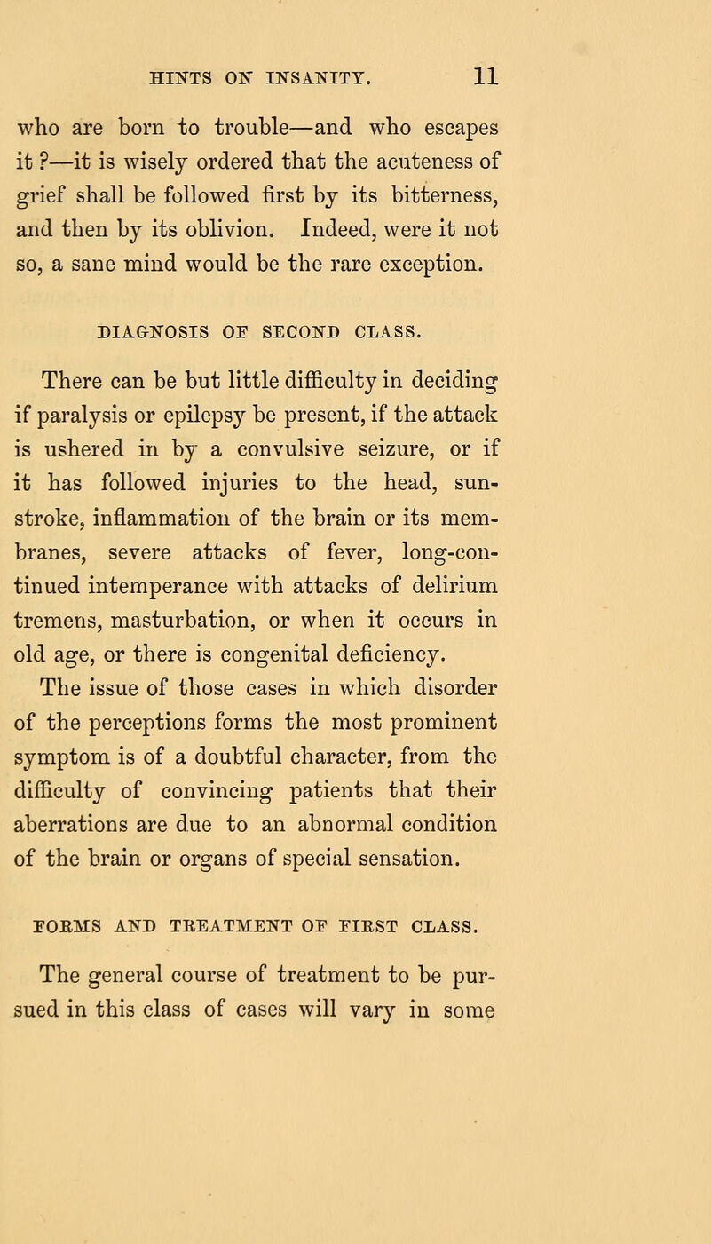 who are born to trouble—and who escapes it ?—it is wisely ordered that the acuteness of grief shall be followed first by its bitterness, and then by its oblivion. Indeed, were it not so, a sane mind would be the rare exception. DIAGNOSIS or SECOND CLASS. There can be but little diflBculty in deciding if paralysis or epilepsy be present, if the attack is ushered in by a convulsive seizure, or if it has followed injuries to the head, sun- stroke, inflammation of the brain or its mem- branes, severe attacks of fever, long-con- tinued intemperance with attacks of delirium tremens, masturbation, or when it occurs in old age, or there is congenital deficiency. The issue of those cases in which disorder of the perceptions forms the most prominent symptom is of a doubtful character, from the difficulty of convincing patients that their aberrations are due to an abnormal condition of the brain or organs of special sensation. FOEMS AND TREATMENT OE EIEST CLASS. The general course of treatment to be pur- sued in this class of cases will vary in some