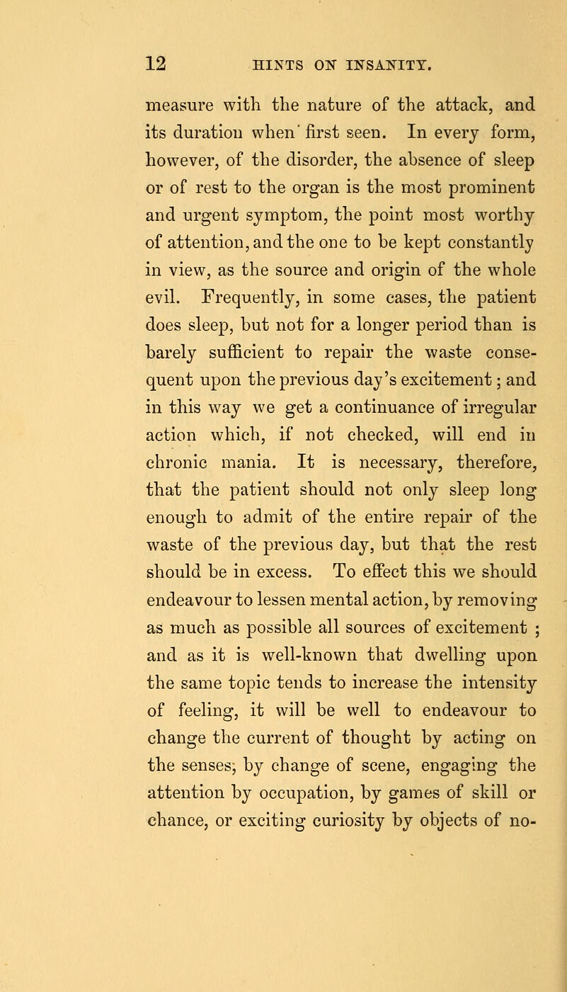 measure with the nature of the attack, and its duration when first seen. In every form, however, of the disorder, the absence of sleep or of rest to the organ is the most prominent and urgent symptom, the point most worthy of attention, and the one to be kept constantly in view, as the source and origin of the whole evil. Frequently, in some cases, the patient does sleep, but not for a longer period than is barely sufficient to repair the waste conse- quent upon the previous day's excitement; and in this way we get a continuance of irregular action which, if not checked, will end in chronic mania. It is necessary, therefore, that the patient should not only sleep long enough to admit of the entire repair of the waste of the previous day, but that the rest should be in excess. To effect this we should endeavour to lessen mental action, by removing as much as possible all sources of excitement ; and as it is well-known that dwelling upon the same topic tends to increase the intensity of feeling, it will be well to endeavour to change the current of thought by acting on the senses, by change of scene, engaging the attention by occupation, by games of skill or chance, or exciting curiosity by objects of no-