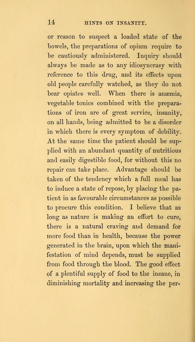 or reason to suspect a loaded state of the bowels, the preparations of opium require to be cautiously administered. Inquiry should always be made as to any idiosyncrasy with reference to this drug, and its effects upon old people carefully watched, as they do not bear opiates well. When there is anaemia, vegetable tonics combined with the prepara- tions of iron are of great service, insanity, on all hands, being admitted to be a disorder in which there is every symptom of debility. At the same time the patient should be sup- plied with an abundant quantity of nutritious and easily digestible food, for without this no repair can take place. Advantage should be taken of the tendency which a full meal has to induce a state of repose, by placing the pa- tient in as favourable circumstances as possible to procure this condition. I believe that as long as nature is making an effort to cure, there is a natural craving and demand for more food than in health, because the power generated in the brain, upon which the mani- festation of mind depends, must be supplied from food through the blood. The good effect of a plentiful supply of food to the insane, in diminishing mortality and increasing the per-
