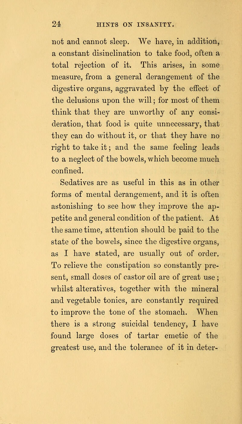 not and cannot sleep. We have, in addition, a constant disinclination to take food, often a total rejection of it. This arises, in some measure, from a general derangement of the digestive organs, aggravated by the effect of the delusions upon the will; for most of them think that they are unworthy of any consi- deration, that food is quite unnecessary, that they can do without it, or that they have no right to take it; and the same feeling leads to a neglect of the bowels, which become much confined. Sedatives are as useful in this as in other forms of mental derangement, and it is often astonishing to see how they improve the ap- petite and general condition of the patient. At the same time, attention should be paid to the state of the bowels, since the digestive organs, as I have stated, are usually out of order. To relieve the constipation so constantly pre- sent, small doses of castor oil are of great use; whilst alteratives, together with the mineral and vegetable tonics, are constantly required to improve the tone of the stomach. When there is a strong suicidal tendenc}'', I have found large doses of tartar emetic of the greatest use, and the tolerance of it in deter-