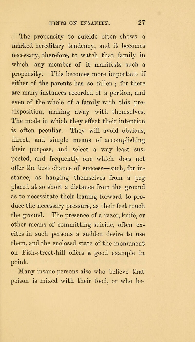 The propensity to suicide often shows a marked hereditary tendency, and it becomes necessarj^, therefore, to watch that family in which any member of it manifests such a propensity. This becomes more important if either of the parents has so fallen ; for there are many instances recorded of a portion, and even of the whole of a family with this pre- disposition, making away with themselves. The mode in which they effect their intention is often peculiar. They will avoid obvious, direct, and simple means of accomplishing their purpose, and select a way least sus- pected, and frequently one which does not offer the best chance of success—such, for in- stance, as hanging themselves from a peg placed at so short a distance from the ground as to necessitate their leaning forward to pro- duce the necessary pressure, as their feet touch the ground. The presence of a razor, knife, or other means of committing suicide, often ex- cites in such persons a sudden desire to use them, and the enclosed state of the monument on Fish-street-hill offers a good example in point. Many insane persons also who believe that poison is mixed with their food, or who be-