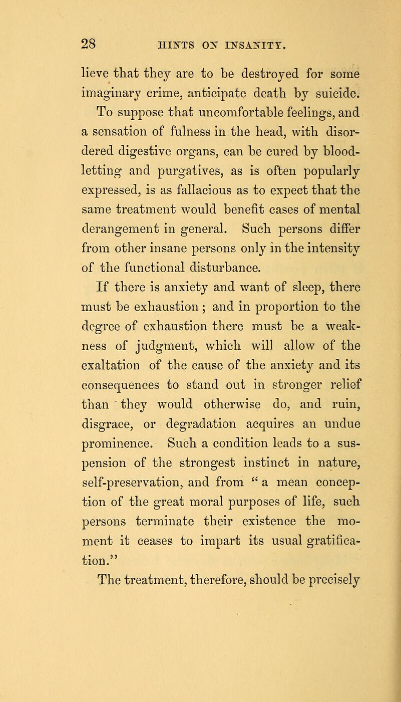 lieve that they are to he destroyed for some imaginary crime, anticipate death by suicide. To suppose that uncomfortable feehngs, and a sensation of fuhiess in the head, with disor- dered digestive organs, can be cured by blood- letting and purgatives, as is often popularly expressed, is as fallacious as to expect that the same treatment would benefit cases of mental derangement in general. Such persons differ from other insane persons only in the intensity of the functional disturbance. If there is anxiety and want of sleep, there must be exhaustion ; and in proportion to the degree of exhaustion there must be a weak- ness of judgment, which wdll allow of the exaltation of the cause of the anxiety and its consequences to stand out in stronger relief than they would otherwise do, and ruin, disgrace, or degradation acquires an undue prominence. Such a condition leads to a sus- pension of the strongest instinct in nature, self-preservation, and from  a mean concep- tion of the great moral purposes of life, such persons terminate their existence the mo- ment it ceases to impart its usual gratifica- tion. The treatment, therefore, should be precisely