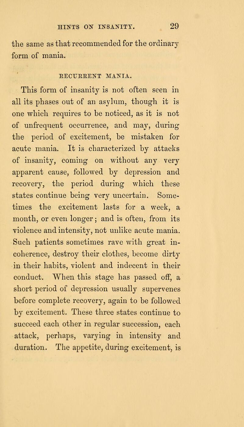 the same as that recommended for the ordinary form of mania. EECrEEENT MANIA. This form of insanity is not often seen in all its phases out of an asylum, though it is one which requires to be noticed, as it is not of unfrequent occurrence, and may, during the period of excitement, be mistaken for acute mania. It is characterized by attacks of insanity, coming on without any very apparent cause, followed by depression and recovery, the period during which these states continue being very uncertain. Some- times the excitement lasts for a week, a month, or even longer; and is often, from its violence and intensity, not unlike acute mania. Such patients sometimes rave with great in- coherence, destroy their clothes, become dirty in their habits, violent and indecent in their conduct. When this stage has passed off, a short period of depression usually supervenes before complete recovery, again to be followed by excitement. These three states continue to succeed each other in regular succession, each attack, perhaps, varying in intensity and duration. The appetite, during excitement, is