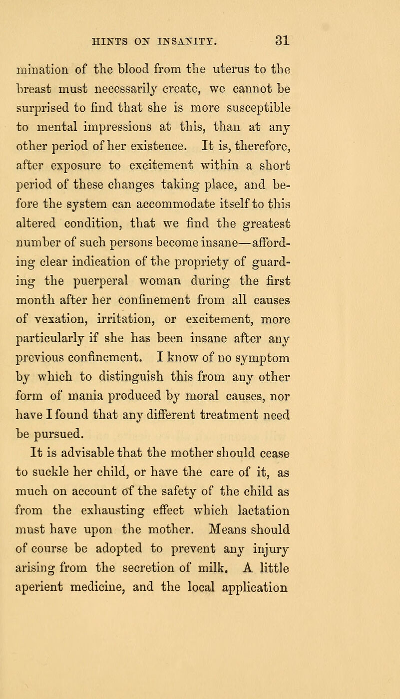 mination of the blood from the uterus to the breast must necessarily create, we cannot be surprised to find that she is more susceptible to mental impressions at this, than at any other period of her existence. It is, therefore, after exposure to excitement within a short period of these changes taking place, and be- fore the system can accommodate itself to this altered condition, that we find the greatest number of such persons become insane—afibrd- ing clear indication of the propriety of guard- ing the puerperal woman during the first month after her confinement from all causes of vexation, irritation, or excitement, more particularly if she has been insane after any previous confinement. I know of no sj^mptom by which to distinguish this from any other form of mania produced by moral causes, nor have I found that any difierent treatment need be pursued. It is advisable that the mother should cease to suckle her child, or have the care of it, as much on account of the safety of the child as from the exliausting eff'ect which lactation must have upon the mother. Means should of course be adopted to prevent any injury arising from the secretion of milk. A little aperient medicine, and the local application