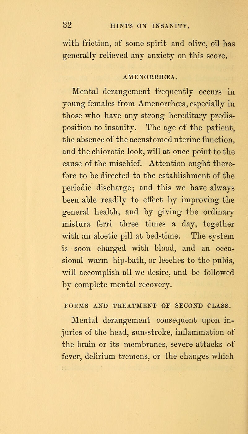 with friction, of some spirit and olive, oil has generally relieved any anxiety on this score. AMENOEEH(EA. Mental derangement frequently occurs in young females from Amenorrhcea, especially in those who have any strong hereditary predis- position to insanity. The age of the patient, the absence of the accustomed uterine function, and the chlorotic look, will at once point to the cause of the mischief. Attention ought there- fore to be directed to the establishment of the periodic discharge; and this we have always been able readily to effect by improving the general health, and by giving the ordinary mistura ferri three times a day, together with an aloetic pill at bed-time. The system is soon charged with blood, and an occa- sional warm hip-bath, or leeches to the pubis, will accomplish all we desire, and be followed by complete mental recovery. EOEMS AND TEEATMENT OE SECOND CLASS. Mental derangement consequent upon in- juries of the head, sun-stroke, inflammation of the brain or its membranes, severe attacks of fever, delirium tremens, or the changes which