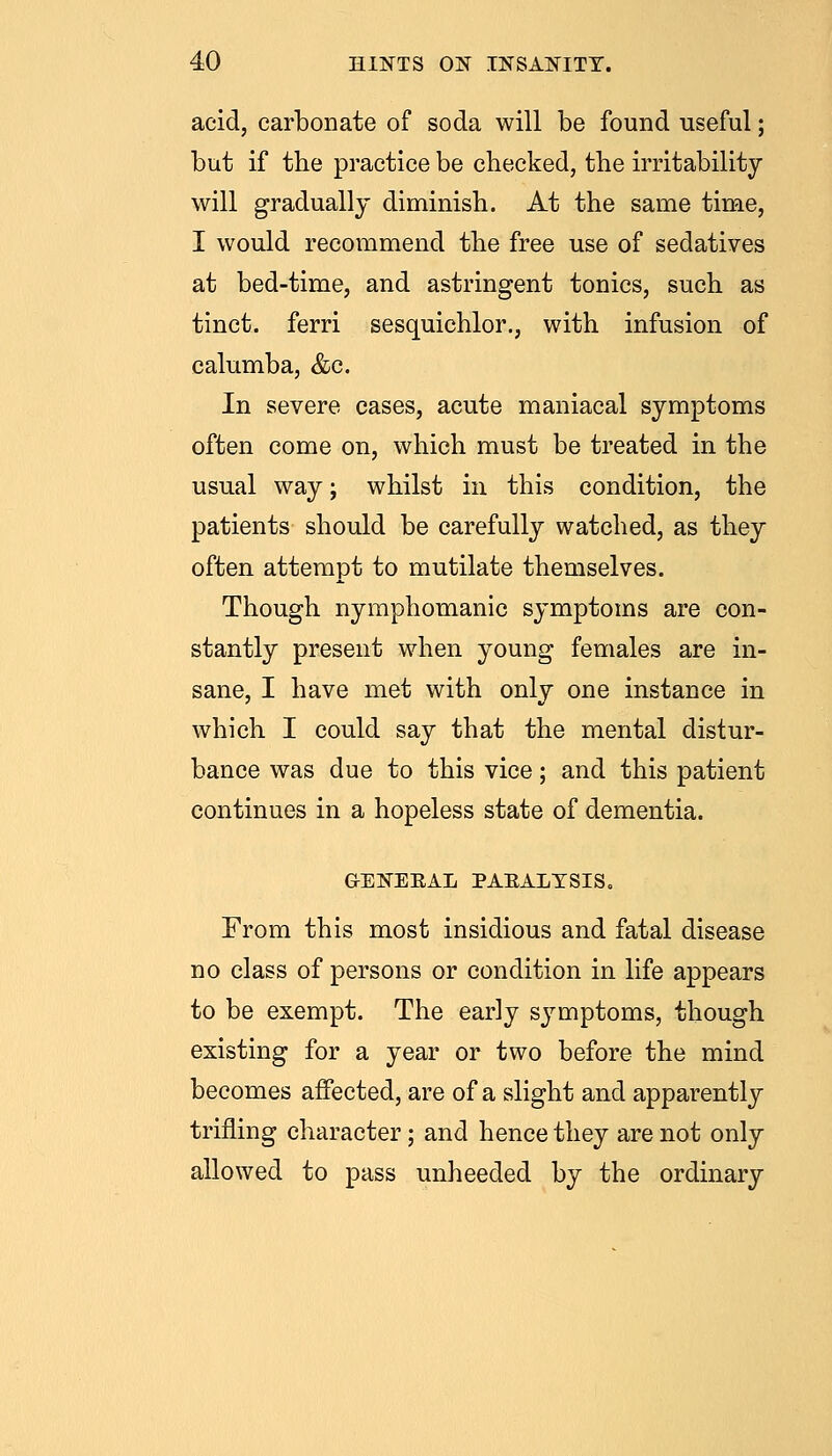 acid, carbonate of soda will be found useful; but if the practice be checked, the irritability will gradually diminish. At the same time, I would recommend the free use of sedatives at bed-time, and astringent tonics, such as tinct. ferri sesquichlor., with infusion of calumba, &c. In severe cases, acute maniacal symptoms often come on, which must be treated in the usual way; whilst in this condition, the patients should be carefully watched, as they often attempt to mutilate themselves. Though nymphomanic symptoms are con- stantly present when young females are in- sane, I have met with only one instance in which I could say that the mental distur- bance was due to this vice; and this patient continues in a hopeless state of dementia. GENERAL PAEALTSIS. From this most insidious and fatal disease no class of persons or condition in life appears to be exempt. The early symptoms, though existing for a year or two before the mind becomes affected, are of a slight and apparently trifling character; and hence they are not only allowed to pass unheeded by the ordinary