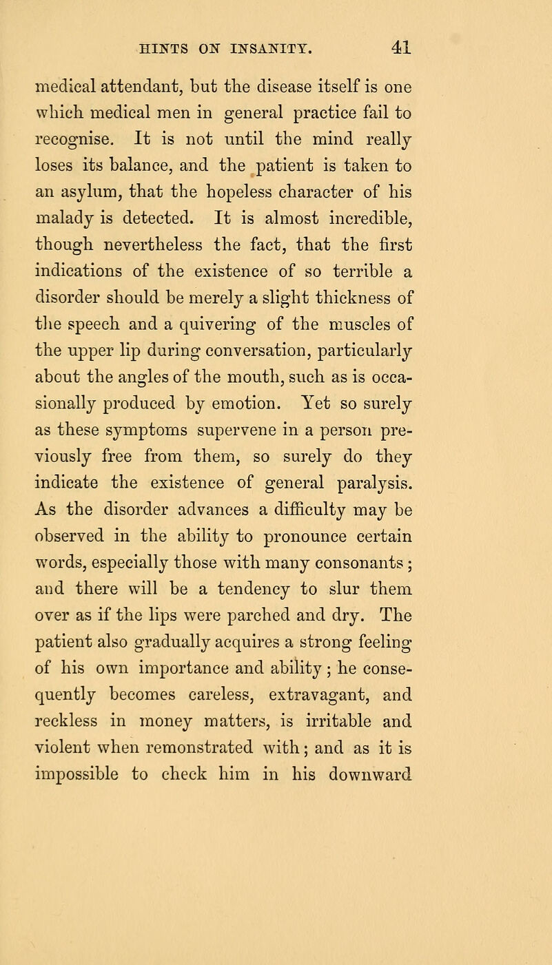 medical attendant, but the disease itself is one which medical men in general practice fail to recognise. It is not until the mind really loses its balance, and the patient is taken to an asylum, that the hopeless character of his malady is detected. It is almost incredible, though nevertheless the fact, that the first indications of the existence of so terrible a disorder should be merely a slight thickness of tlie speech and a quivering of the muscles of the upper lip during conversation, particularly about the angles of the mouth, such as is occa- sionally produced by emotion. Yet so surely as these symptoms supervene in a person pre- viously free from them, so surely do they indicate the existence of general paralysis. As the disorder advances a difficulty may be observed in the ability to pronounce certain words, especially those with many consonants ; and there will be a tendency to slur them over as if the lips were parched and dry. The patient also gradually acquires a strong feeling of his own importance and ability ; he conse- quently becomes careless, extravagant, and reckless in money matters, is irritable and violent when remonstrated with; and as it is impossible to check him in his downward