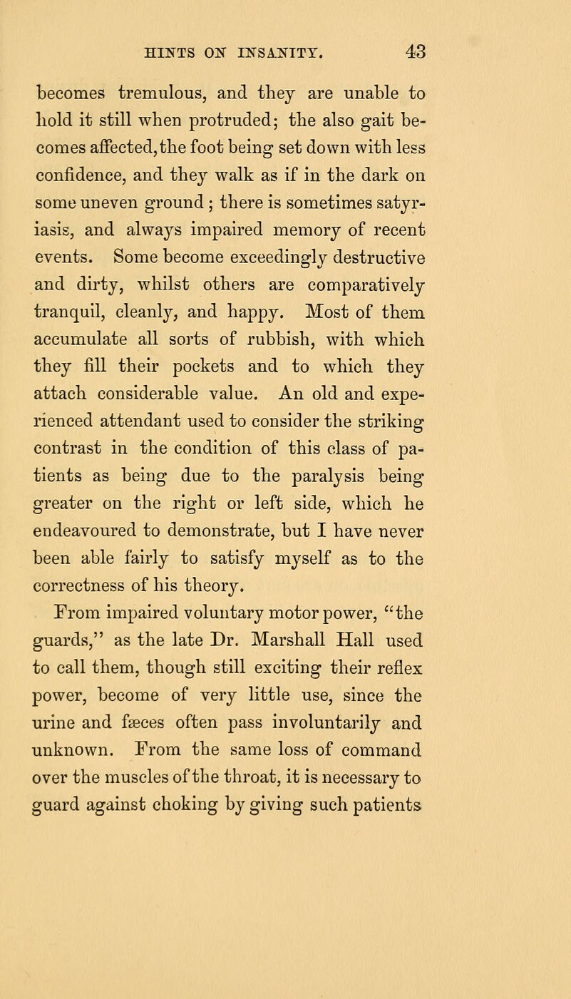becomes tremulous, and they are unable to hold it still when protruded; the also gait be- comes affected,the foot being set down with less confidence, and they walk as if in the dark on some uneven ground ; there is sometimes satyr- iasis, and always impaired memory of recent events. Some become exceedingly destructive and dirty, whilst others are comparatively tranquil, cleanly, and happy. Most of them accumulate all sorts of rubbish, with which they fill their pockets and to which they attach considerable value. An old and expe- rienced attendant used to consider the striking contrast in the condition of this class of pa- tients as being due to the paralysis being greater on the right or left side, which he endeavoured to demonstrate, but I have never been able fairly to satisfy myself as to the correctness of his theory. From impaired voluntary motor power, the guards, as the late Dr. Marshall Hall used to call them, though still exciting their reflex power, become of very little use, since the urine and fseces often pass involuntarily and unknown. From the same loss of command over the muscles of the throat, it is necessary to guard against choking by giving such patients