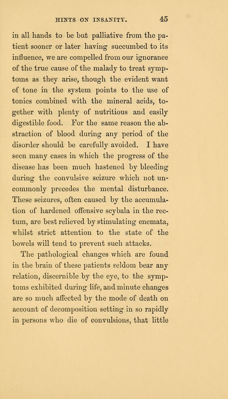 in all hands to be but palliative from the pa- tient sooner or later having succumbed to its influence, we are compelled from our ignorance of the true cause of the malady to treat symp- toms as they arise, though the evident want of tone in the system points to the use of tonics combined with the mineral acids, to- gether with plenty of nutritious and easily digestible food. For the same reason the ab- straction of blood during any period of the disorder should be carefully avoided. I have seen many cases in which the progress of the disease has been much hastened by bleeding during the convulsive seizure which not un- commonly precedes the mental disturbance. These seizures, often caused by the accumula- tion of hardened offensive scybala in the rec- tum, are best relieved by stimulating enemata, whilst strict attention to the state of the bowels will tend to prevent such attacks. The pathological changes which are found in the brain of these patients seldom bear any relation, discernible by the eye, to the symp- toms exhibited during life, and minute changes are so much affected by the mode of death on account of decomposition setting in so rapidly in persons who die of convulsions, that little