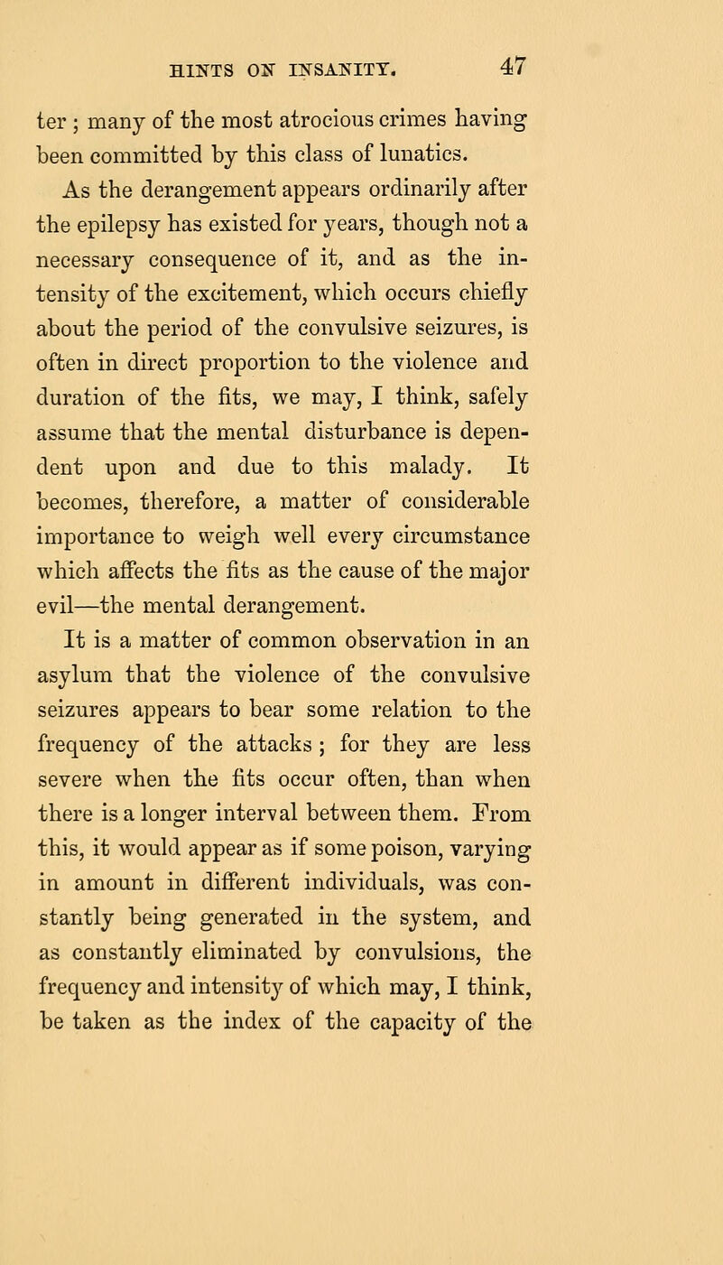 ter ; many of the most atrocious crimes having been committed by this class of Imiatics. As the derangement appears ordinarily after the epilepsy has existed for years, though not a necessary consequence of it, and as the in- tensity of the excitement, which occurs chiefly about the period of the convulsive seizures, is often in direct proportion to the violence and duration of the fits, we may, I think, safely assume that the mental disturbance is depen- dent upon and due to this malady. It becomes, therefore, a matter of considerable importance to weigh well every circumstance which affects the fits as the cause of the major evil—the mental derangement. It is a matter of common observation in an asylum that the violence of the convulsive seizures appears to bear some relation to the frequency of the attacks ; for they are less severe when the fits occur often, than when there is a longer interval between them. From this, it would appear as if some poison, varying in amount in different individuals, was con- stantly being generated in the system, and as constantly eliminated by convulsions, the frequency and intensity of which may, I think, be taken as the index of the capacity of the
