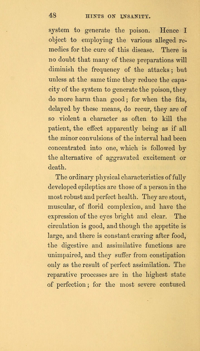 system to generate the poison. Hence I object to employing the various alleged re- medies for the cure of this disease. There is no doubt that many of these preparations will diminish the frequency of the attacks ; but unless at the same time they reduce the capa- city of the system to generate the poison, they do more harm than good; for when the fits, delayed by these means, do recur, they are of so violent a character as often to kill the patient, the effect apparently being as if all the minor convulsions of the interval had been concentrated into one, which is followed by the alternative of aggravated excitement or death. The ordinary physical characteristics of fully developed epileptics are those of a person in the most robust and perfect health. They are stout, muscular, of florid complexion, and have the expression of the eyes bright and clear. The circulation is good, and though the appetite is large, and there is constant craving after food, the digestive and assimilative functions are unimpaired, and they suffer from constipation only as the result of perfect assimilation. The reparative processes are in the highest state of perfection; for the most severe contused