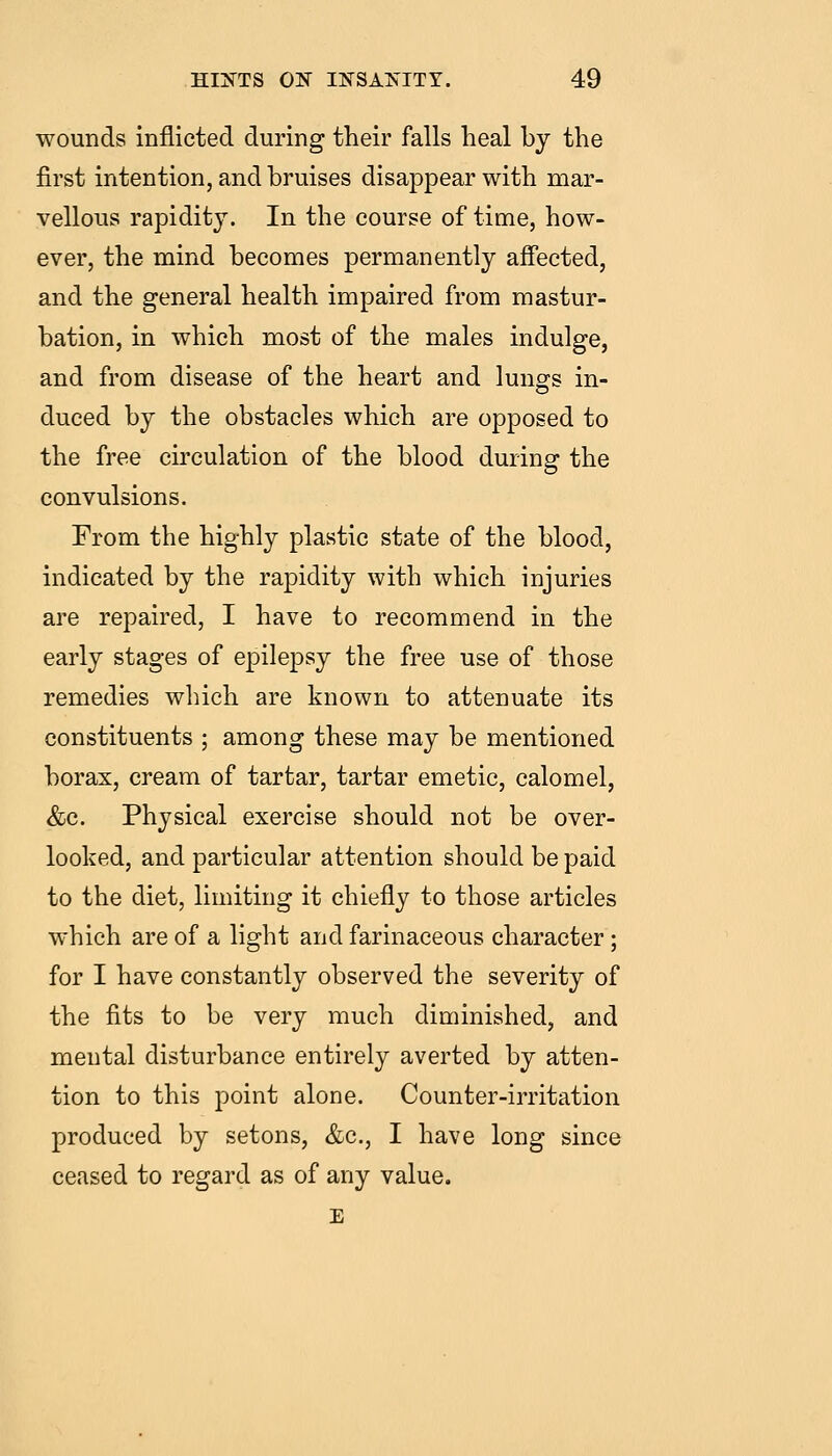 wounds inflicted during their falls heal by the first intention, and bruises disappear with mar- vellous rapidity. In the course of time, how- ever, the mind becomes permanently affected, and the general health impaired from mastur- bation, in which most of the males indulge, and from disease of the heart and lungs in- duced by the obstacles which are opposed to the free circulation of the blood during the convulsions. From the highly plastic state of the blood, indicated by the rapidity with which injuries are repaired, I have to recommend in the early stages of epilepsy the free use of those remedies which are known to attenuate its constituents ; among these may be mentioned borax, cream of tartar, tartar emetic, calomel, &c. Physical exercise should not be over- looked, and particular attention should be paid to the diet, limiting it chiefly to those articles which are of a light and farinaceous character; for I have constantly observed the severity of the fits to be very much diminished, and mental disturbance entirely averted by atten- tion to this point alone. Counter-irritation produced by setons, &c., I have long since ceased to regard as of any value.