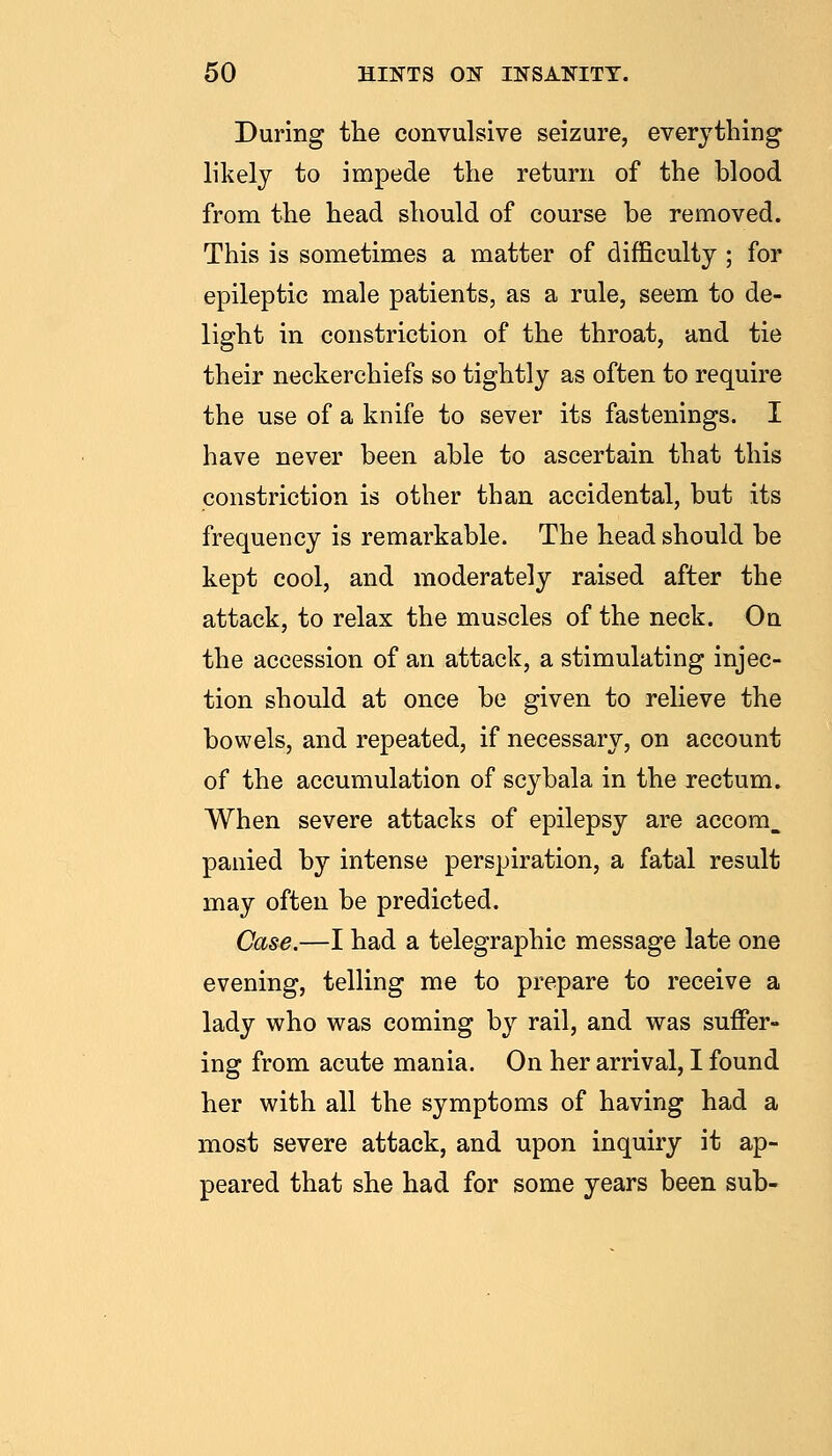 During the convulsive seizure, everything likely to impede the return of the blood from the head should of course he removed. This is sometimes a matter of difficulty ; for epileptic male patients, as a rule, seem to de- light in constriction of the throat, and tie their neckerchiefs so tightly as often to require the use of a knife to sever its fastenings. I have never been able to ascertain that this constriction is other than accidental, but its frequency is remarkable. The head should be kept cool, and moderately raised after the attack, to relax the muscles of the neck. On the accession of an attack, a stimulating injec- tion should at once be given to relieve the bowels, and repeated, if necessary, on account of the accumulation of scybala in the rectum. When severe attacks of epilepsy are accom_ panied by intense perspiration, a fatal result may often be predicted. Case.—I had a telegraphic message late one evening, telling me to prepare to receive a lady who was coming by rail, and was suffer- ing from acute mania. On her arrival, I found her with all the symptoms of having had a most severe attack, and upon inquiry it ap- peared that she had for some years been sub-