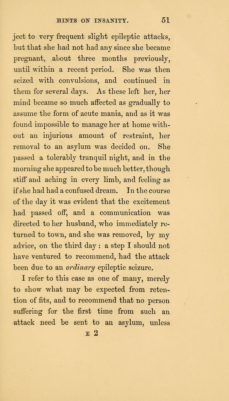 ject to very frequent slight epileptic attacks, but that she had not had any since she became pregnant, about three months previously, until within a recent period. She was then seized with convulsions, and continued in them for several days. As these left her, her mind became so much affected as gradually to assume the form of acute mania, and as it was found impossible to manage her at home with- out an injurious amount of restraint, her removal to an asylum was decided on. She passed a tolerably tranquil night, and in the morning she appeared to be much better, though stiff and aching in every limb, and feeling as if she had had a confused dream. In the course of the day it was evident that the excitement had passed off, and a communication was directed to her husband, who immediately re- turned to town, and she was removed, by my advice, on the third day : a step I should not have ventured to recommend, had the attack been due to an ordinary epileptic seizure. I refer to this case as one of many, merely to show what may be expected from reten- tion of fits, and to recommend that no person suffering for the first time from such an attack need be sent to an asylum, unless E 2