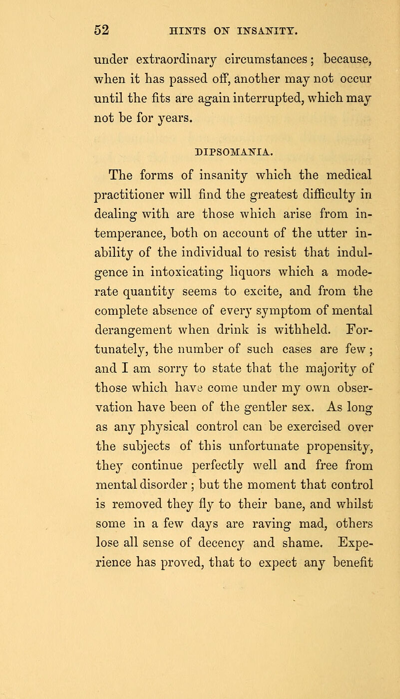 under extraordinary circumstances; because, wlien it has passed off, another may not occur until the fits are again interrupted, which may not be for years. DIPSOMANIA. The forms of insanity which the medical practitioner will find the greatest difficulty in dealing with are those which arise from in- temperance, both on account of the utter in- ability of the individual to resist that indul- gence in intoxicating liquors which a mode- rate quantity seems to excite, and from the complete absence of every symptom of mental derangement when drink is withheld. For- tunately, the number of such cases are few; and I am sorry to state that the majority of those which have come under my own obser- vation have been of the gentler sex. As long as any ph^^sical control can be exercised over the subjects of this unfortunate propensity, the}^ continue perfectly well and free from mental disorder ; but the moment that control is removed they fly to their bane, and whilst some in a few days are raving mad, others lose all sense of decency and shame. Expe- rience has proved, that to expect any benefit