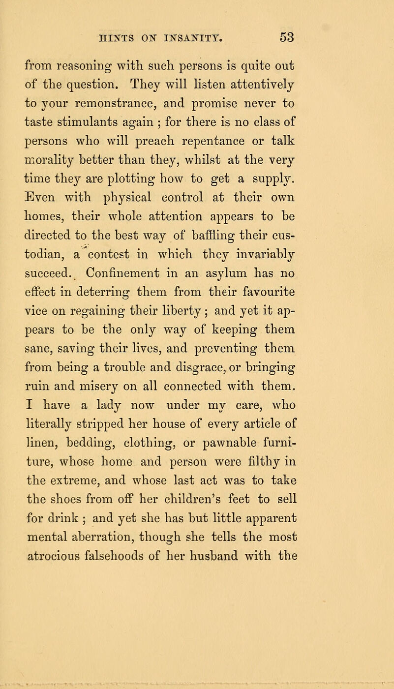 from reasoning with such persons is quite out of the question. They will listen attentively to your remonstrance, and promise never to taste stimulants again ; for there is no class of persons who will preach repentance or talk morality better than they, whilst at the very time they are plotting how to get a supply. Even with physical control at their own homes, their whole attention appears to be directed to the best way of baffling their cus- todian, a contest in which they invariably succeed. Confinement in an asylum has no effect in deterring them from their favourite vice on regaining their liberty; and yet it ap- pears to be the only way of keeping them sane, saving their lives, and preventing them from being a trouble and disgrace, or bringing ruin and misery on all connected with them. I have a lady now under my care, who literally stripped her house of every article of linen, bedding, clothing, or pawnable furni- ture, whose home and person were filthy in the extreme, and whose last act was to take the shoes from off her children's feet to sell for drink ; and yet she has but little apparent mental aberration, though she tells the most atrocious falsehoods of her husband with the