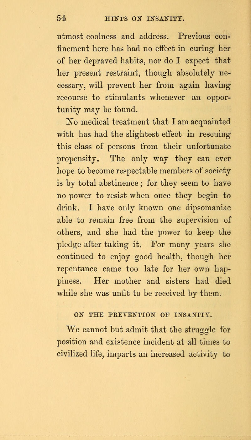 utmost coolness and address. Previous con- finement here has had no efiect in curing her of her depraved habits, nor do I expect that her present restraint, though absolutely ne- cessary, will prevent her from again having recourse to stimulants whenever an oppor- tunity may be found. No medical treatment that I am acquainted with has had the slightest effect in rescuing this class of persons from their unfortunate propensity. The only way they can ever hope to become respectable members of society is by total abstinence; for they seem to have no power to resist when once they begin to drink. I have only known one dipsomaniac able to remain free from the supervision of others, and she had the power to keep the pledge after taking it. For many years she continued to enjo}'' good health, though her repentance came too late for her own hap- piness. Her mother and sisters had died while she was unfit to be received by them. ON THE PKEYENTION OE INSANITY. We cannot but admit that the struggle for position and existence incident at all times to civilized life, imparts an increased activity to