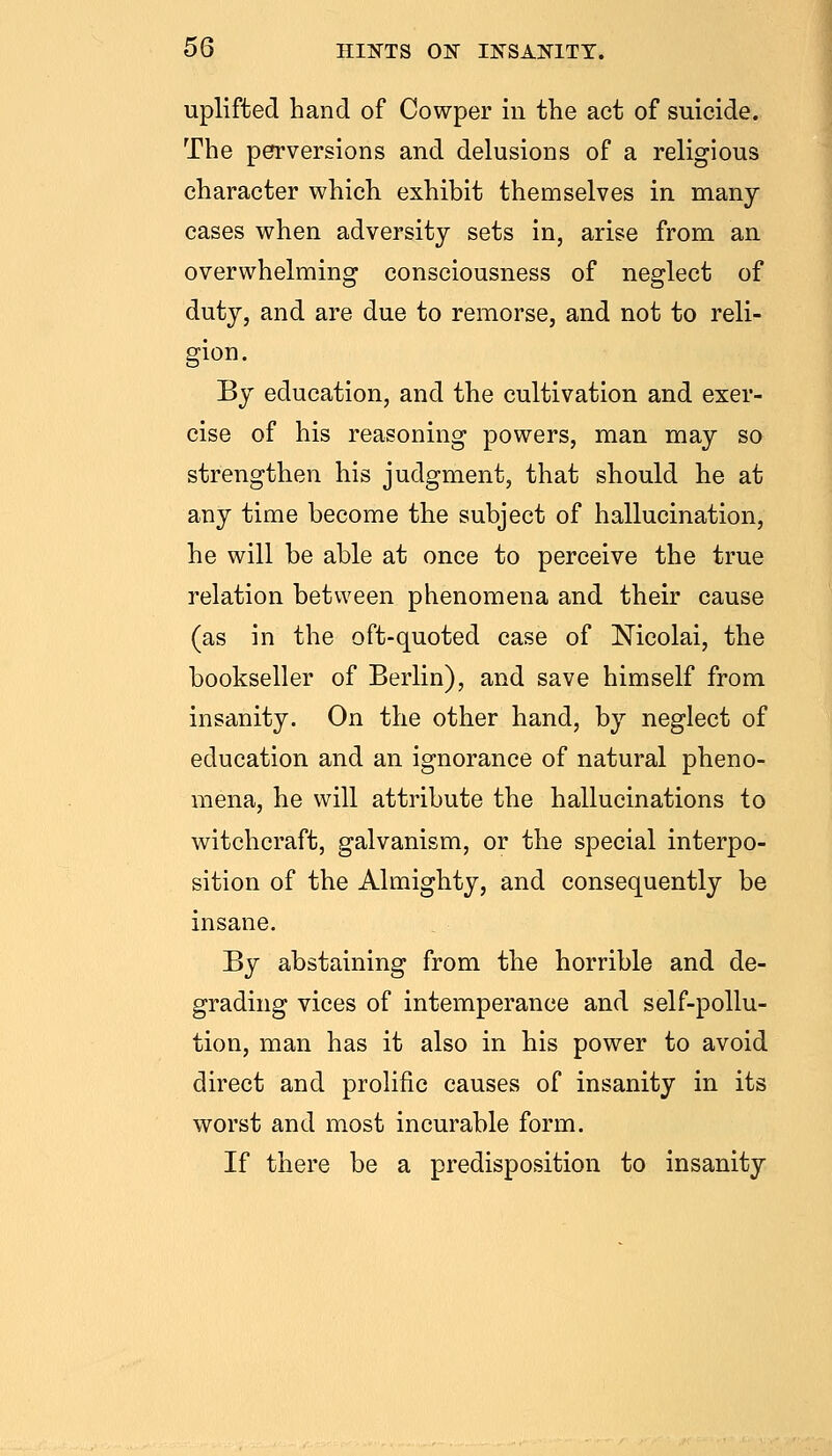 uplifted hand of Cowper in the act of suicide. The perversions and delusions of a religious character which exhibit themselves in many cases when adversity sets in, arise from an overwhelming consciousness of neglect of duty, and are due to remorse, and not to reli- gion. By education, and the cultivation and exer- cise of his reasoning powers, man may so strengthen his judgment, that should he at any time become the subject of hallucination, he will be able at once to perceive the true relation between phenomena and their cause (as in the oft-quoted case of Nicolai, the bookseller of Berlin), and save himself from insanity. On the other hand, by neglect of education and an ignorance of natural pheno- mena, he will attribute the hallucinations to witchcraft, galvanism, or the special interpo- sition of the Almighty, and consequently be insane. By abstaining from the horrible and de- grading vices of intemperance and self-pollu- tion, man has it also in his power to avoid direct and prolific causes of insanity in its worst and most incurable form. If there be a predisposition to insanity