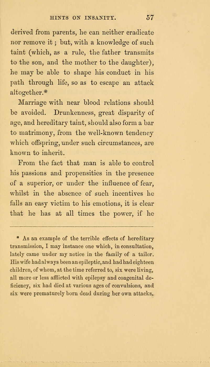derived from parents, he can neither eradicate nor remove it; but, with a knowledge of such taint (which, as a rule, the father transmits to the son, and the mother to the daughter), he may be able to shape his conduct in his path through life, so as to escape au attack altogether.* Marriage with near blood relations should be avoided. Drunkenness, great disparity of age, and hereditary taint, should also form a bar to matrimony, from the well-known tendency which offspring, under such circumstances, are known to inherit. From the fact that man is able to control his passions and propensities in the presence of a superior, or under the influence of fear, whilst in the absence of such incentives he falls an easy victim to his emotions, it is clear that he has at all times the power, if he * As an example of the terrible eflfects of hereditary transmission, I may instance one which, in consultation, lately came under my notice in the family of a tailor. His wife had always been an epileptic, and had had eighteen children, of whom, at the time referred to, six were living, all more or less afflicted with epilepsy and congenital de- ficiency, six had died at various ages of convulsions, and six were prematurely born dead during her own attacks.