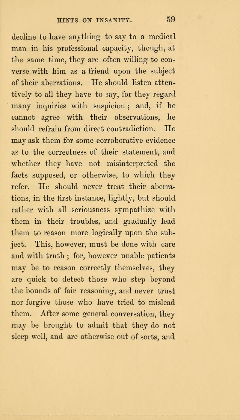 decline to have anything to say to a medical man in his professional capacity, though, at the same time, they are often willing to con- verse with him as a friend upon the subject of their aberrations. He should listen atten- tively to all they have to say, for they regard many inquiries with suspicion ; and, if he cannot agree with their observations, he should refrain from direct contradiction. He may ask them for some corroborative evidence as to the correctness of their statement, and whether they have not misinterpreted the facts supposed, or otherwise, to which they refer. He should never treat their aberra- tions, in the first instance, lightly, but should rather with all seriousness sympathize with them in their troubles, and gradually lead them to reason more logically upon the sub- ject. This, however, must be done with care and with truth ; for, however unable patients may be to reason correctly themselves, they are quick to detect those who step beyond the bounds of fair reasoning, and never trust nor forgive those who have tried to mislead them. After some general conversation, they may be brought to admit that they do not sleep well, and are otherwise out of sorts, and
