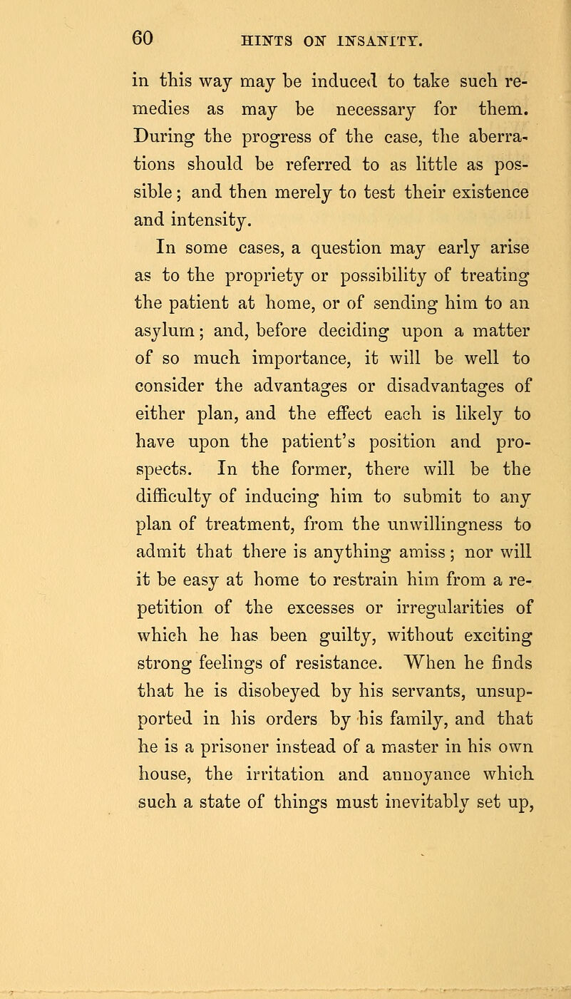 in this way may be induced to take such re- medies as may be necessary for them. During the progress of the case, the aberra- tions should be referred to as little as pos- sible ; and then merely to test their existence and intensity. In some cases, a question may early arise as to the propriety or possibility of treating the patient at home, or of sending him to an asylum; and, before deciding upon a matter of so much importance, it will be well to consider the advantages or disadvantages of either plan, and the effect each is likely to have upon the patient's position and pro- spects. In the former, there will be the difficulty of inducing him to submit to any plan of treatment, from the unwillingness to admit that there is anything amiss; nor will it be easy at home to restrain him from a re- petition of the excesses or irregularities of which he has been guilty, without exciting strong feelings of resistance. When he finds that he is disobeyed by his servants, unsup- ported in his orders by his family, and that he is a prisoner instead of a master in his own house, the irritation and annoyance which such a state of things must inevitably set up,