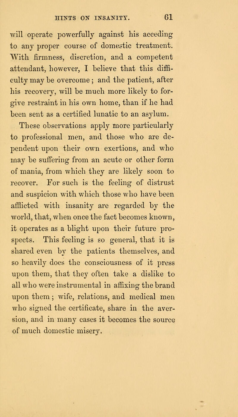 will operate powerfully against his acceding to any proper course of domestic treatment. With firmness, discretion, and a competent attendant, however, I believe that this diffi- culty may be overcome ; and the patient, after his recovery, will be much more likely to for- give restraint in his own home, than if he had been sent as a certified lunatic to an asylum. These observations apply more particularly to professional men, and those who are de- pendent upon their own exertions, and who may be suffering from an acute or other form of mania, from which they are likely soon to recover. For such is the feeling of distrust and suspicion with which those who have been afilicted with insanity are regarded by the world, that, when once the fact becomes known, it operates as a blight upon their future pro- spects. This feeling is so general, that it is shared even by the patients themselves, and so heavily does the consciousness of it press upon them, that they often take a dislike to all who were instrumental in affixing the brand upon them; wife, relations, and medical men who signed the certificate, share in the aver- sion, and in many cases it becomes the source of much domestic misery.