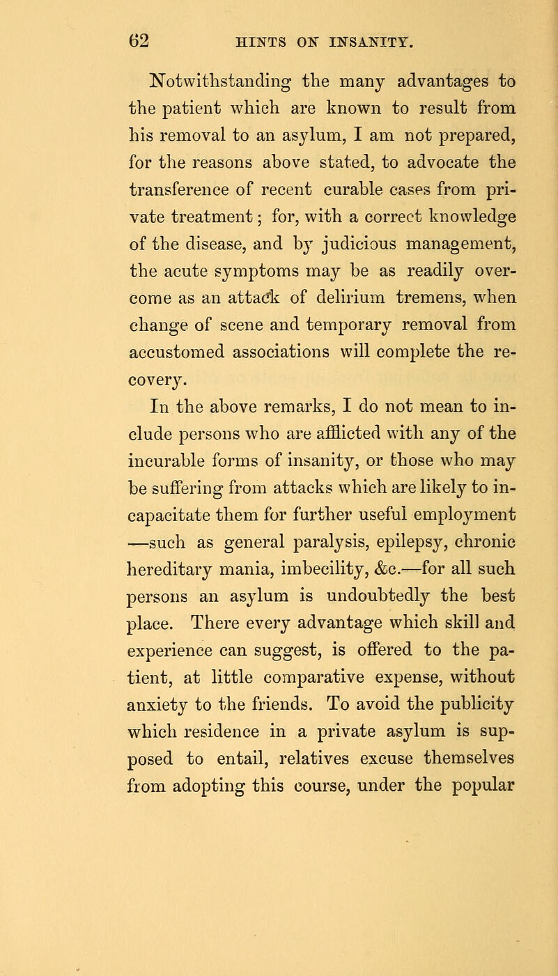 Notwithstanding the many advantages to the patient which are known to result from his removal to an asylum, I am not prepared, for the reasons above stated, to advocate the transference of recent curable cases from pri- vate treatment; for, with a correct knowledge of the disease, and by judicious management, the acute symptoms may be as readily over- come as an attacic of delirium tremens, when change of scene and temporary removal from accustomed associations will complete the re- covery. In the above remarks, I do not mean to in- clude persons who are afflicted with any of the incurable forms of insanity, or those who may be suffering from attacks which are likely to in- capacitate them for further useful employment —such as general paralysis, epilepsy, chronic hereditary mania, imbecility, &c.—for all such persons an asylum is undoubtedly the best place. There every advantage which skill and experience can suggest, is offered to the pa- tient, at little comparative expense, without anxiety to the friends. To avoid the publicity which residence in a private asylum is sup- posed to entail, relatives excuse themselves from adopting this course, under the popular