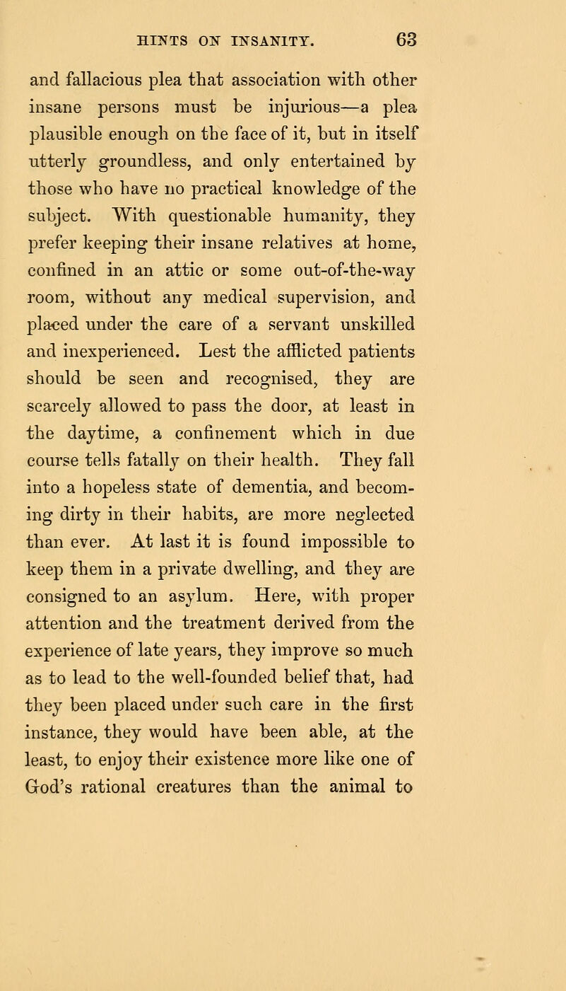and fallacious plea that association with other insane persons must be injurious—a plea plausible enough on the face of it, but in itself utterly groundless, and only entertained by those who have no practical knowledge of the subject. With questionable humanity, they prefer keeping their insane relatives at home, confined in an attic or some out-of-the-way room, without any medical supervision, and placed under the care of a servant unskilled and inexperienced. Lest the afflicted patients should be seen and recognised, they are scarcely allowed to pass the door, at least in the daytime, a confinement which in due course tells fatally on their health. They fall into a hopeless state of dementia, and becom- ing dirty in their habits, are more neglected than ever. At last it is found impossible to keep them in a private dwelling, and they are consigned to an asylum. Here, with proper attention and the treatment derived from the experience of late years, they improve so much as to lead to the well-founded belief that, had they been placed under such care in the first instance, they would have been able, at the least, to enjoy their existence more like one of Grod's rational creatures than the animal to