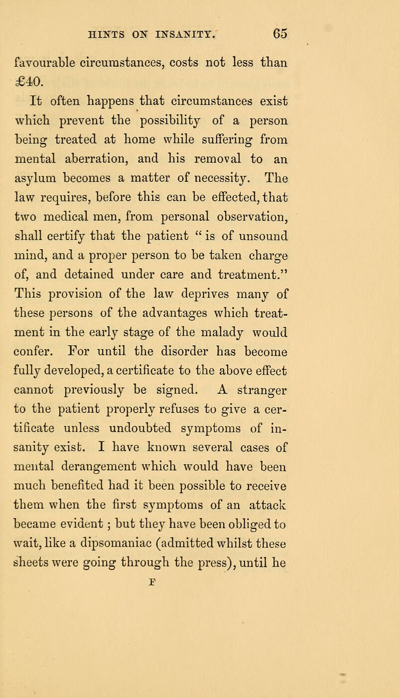 favourable circumstances, costs not less than £40. It often happens that circumstances exist which prevent the possibility of a person being treated at home while suffering from mental aberration, and his removal to an asylum becomes a matter of necessity. The law requires, before this can be effected, that two medical men, from personal observation, shall certify that the patient  is of unsound mind, and a proper person to be taken charge of, and detained under care and treatment. This provision of the law deprives many of these persons of the advantages which treat- ment in the early stage of the malady would confer. For until the disorder has become fully developed, a certificate to the above effect cannot previously be signed. A stranger to the patient properly refuses to give a cer- tificate unless undoubted symptoms of in- sanity exist. I have known several cases of mental derangement which would have been much benefited had it been possible to receive them when the first symptoms of an attack became evident; but they have been obliged to wait, like a dipsomaniac (admitted whilst these sheets were going through the press), until he