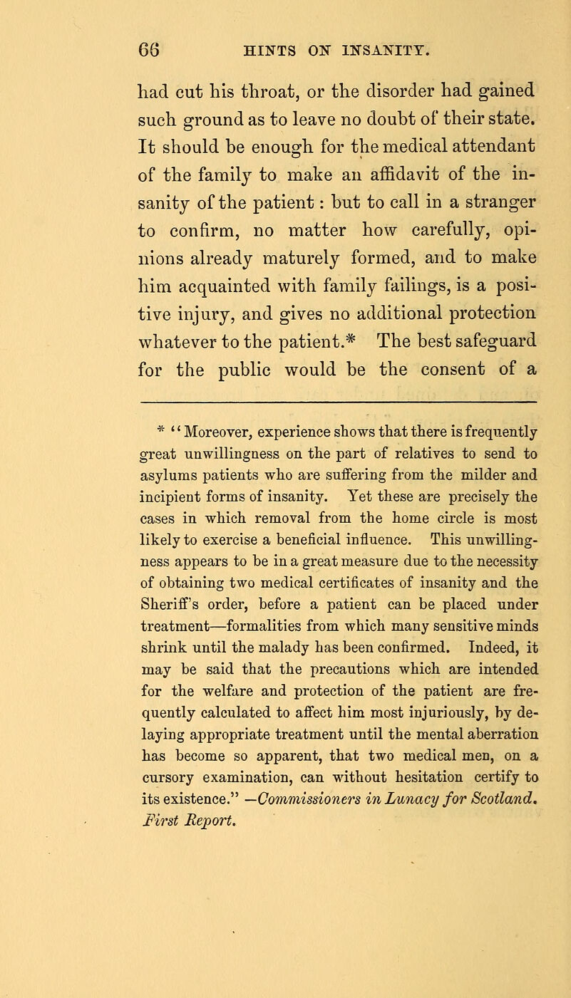 had cut his throat, or the disorder had gained such ground as to leave no doubt of their state. It should be enough for the medical attendant of the family to make an affidavit of the in- sanity of the patient: but to call in a stranger to confirm, no matter how carefully, opi- nions already maturely formed, and to make him acquainted with family failings, is a posi- tive injury, and gives no additional protection whatever to the patient.* The best safeguard for the public would be the consent of a * '' Moreover, experience shows that there is frequently great unwillingness on the part of relatives to send to asylums patients who are suffering from the milder and incipient forms of insanity. Yet these are precisely the cases in which removal from the home circle is most likely to exercise a beneficial influence. This unwilling- ness appears to be in a great measure due to the necessity of obtaining two medical certificates of insanity and the Sheriff's order, before a patient can be placed under treatment—formalities from which many sensitive minds shrink until the malady has been confirmed. Indeed, it may be said that the precautions which are intended for the welfare and protection of the patient are fre- quently calculated to affect him most injuriously, by de- laying appropriate treatment until the mental aberration has become so apparent, that two medical men, on a cursory examination, can without hesitation certify to its existence. —Commissioners in Lunacy for Scotland. First Report.