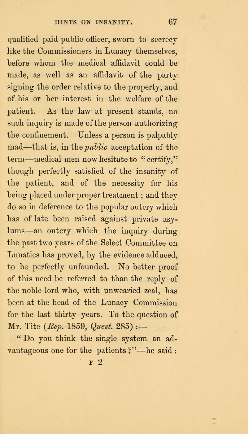 qualified paid public officer, sworn to secrecy- like the Commissioners in Lunacy themselves, before whom the medical affidavit could be made, as well as an affidavit of the party signing the order relative to the property, and of his or her interest in the welfare of the patient. As the law at present stands, no such inquiry is made of the person authorizing the confinement. Unless a person is palpably mad—that is, in thepuhlic acceptation of the term—medical men now hesitate to certify, though perfectly satisfied of the insanity of the patient, and of the necessity for his being placed under proper treatment; and they do so in deference to the popular outcry which has of late been raised against private asy- lums—an outcry which the inquiry during the past two years of the Select Committee on Lunatics has proved, by the evidence adduced, to be perfectly unfounded. No better proof of this need be referred to than the reply of the noble lord who, with unwearied zeal, has been at the head of the Lunacy Commission for the last thirty years. To the question of Mr. Tite {Bep. 1859, Quest. 285) :—  Do you think the single system an ad- vantageous one for the patients ?—he said : r 2