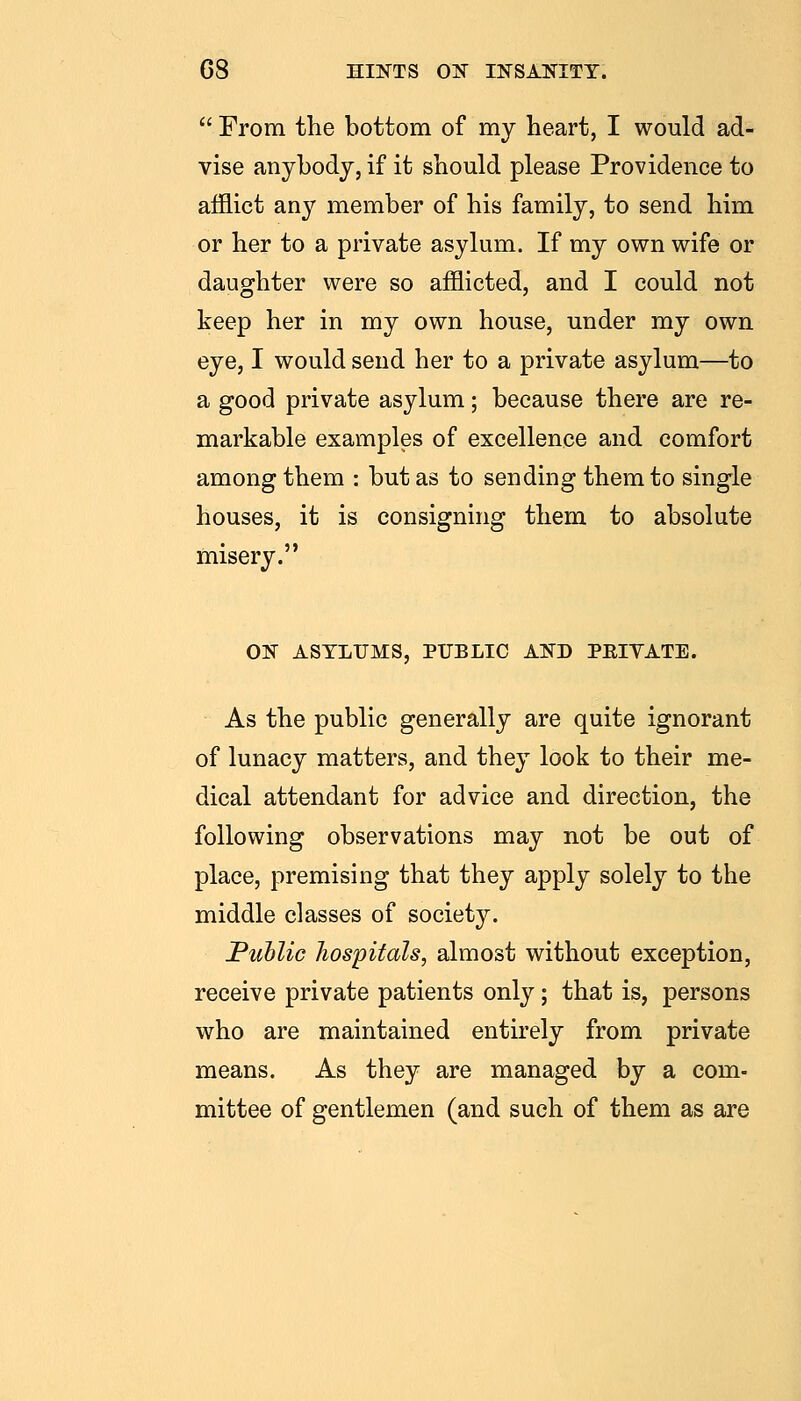  From the bottom of my heart, I would ad- vise anybody, if it should please Providence to afflict any member of his family, to send him or her to a private asylum. If my own wife or daughter were so afflicted, and I could not keep her in my own house, under my own eye, I would send her to a private asylum—to a good private asylum; because there are re- markable examples of excellence and comfort among them : but as to sending them to single houses, it is consigning them to absolute misery. ON ASTLIJMS, PUBLIC AND PEIVATE. As the public generally are quite ignorant of lunacy matters, and they look to their me- dical attendant for advice and direction, the following observations may not be out of place, premising that they apply solely to the middle classes of societ}'-. JPuhlic hospitals, almost without exception, receive private patients only; that is, persons who are maintained entirely from private means. As they are managed by a com- mittee of gentlemen (and such of them as are