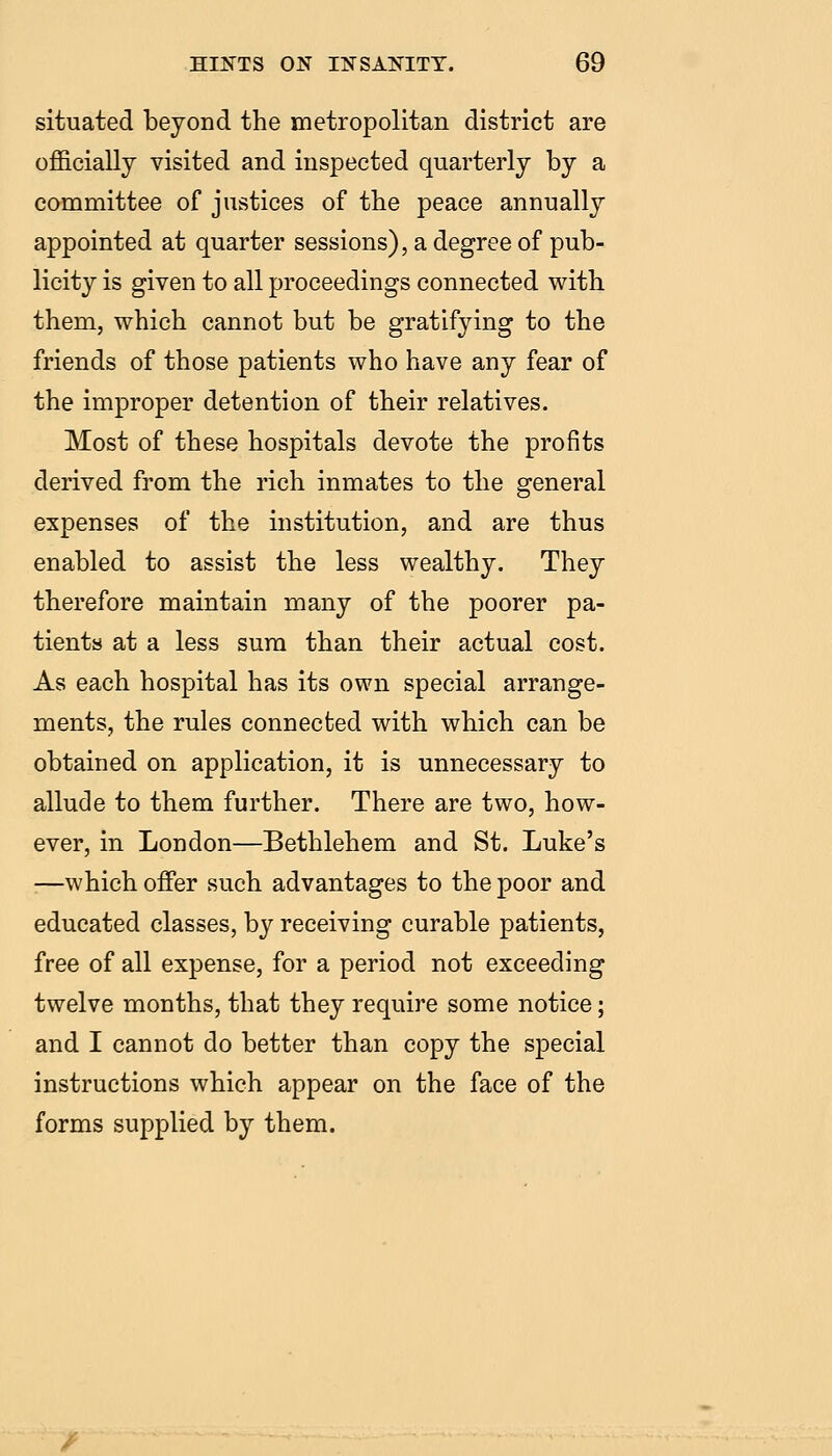 situated beyond the metropolitan district are officially visited and inspected quarterly by a committee of justices of the peace annually appointed at quarter sessions), a degree of pub- licity is given to all proceedings connected with them, which cannot but be gratifying to the friends of those patients who have any fear of the improper detention of their relatives. Most of these hospitals devote the profits derived from the rich inmates to the general expenses of the institution, and are thus enabled to assist the less wealthy. They therefore maintain many of the poorer pa- tients at a less sura than their actual cost. As each hospital has its own special arrange- ments, the rules connected with which can be obtained on application, it is unnecessary to allude to them further. There are two, how- ever, in London—Bethlehem and St. Luke's —which offer such advantages to the poor and educated classes, by receiving curable patients, free of all expense, for a period not exceeding twelve months, that they require some notice; and I cannot do better than copy the special instructions which appear on the face of the forms supplied by them.