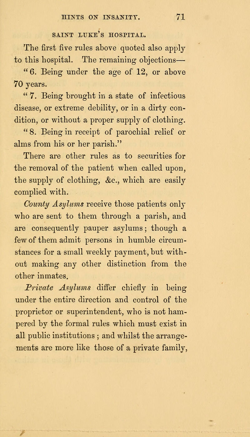 SAINT LTJKE's hospital. The first five rules above quoted also apply to this hospital. The remaining objections—  6. Being under the age of 12, or above 70 years.  7. Being brought in a state of infectious disease, or extreme debility, or in a dirty con- dition, or without a proper supply of clothing.  8. Being in receipt of parochial relief or alms from his or her parish. There are other rules as to securities for the removal of the patient when called upon, the supply of clothing, &c., which are easily complied with. County Asylums receive those patients only who are sent to them through a parish, and are consequently pauper asylums; though a few of them admit persons in humble circum- stances for a small weekly payment, but with- out making any other distinction from the other inmates. Private Asylums differ chiefly in being under the entire direction and control of the proprietor or superintendent, who is not ham- pered by the formal rules which must exist in all public institutions ; and whilst the arrange- ments are more like those of a private family.