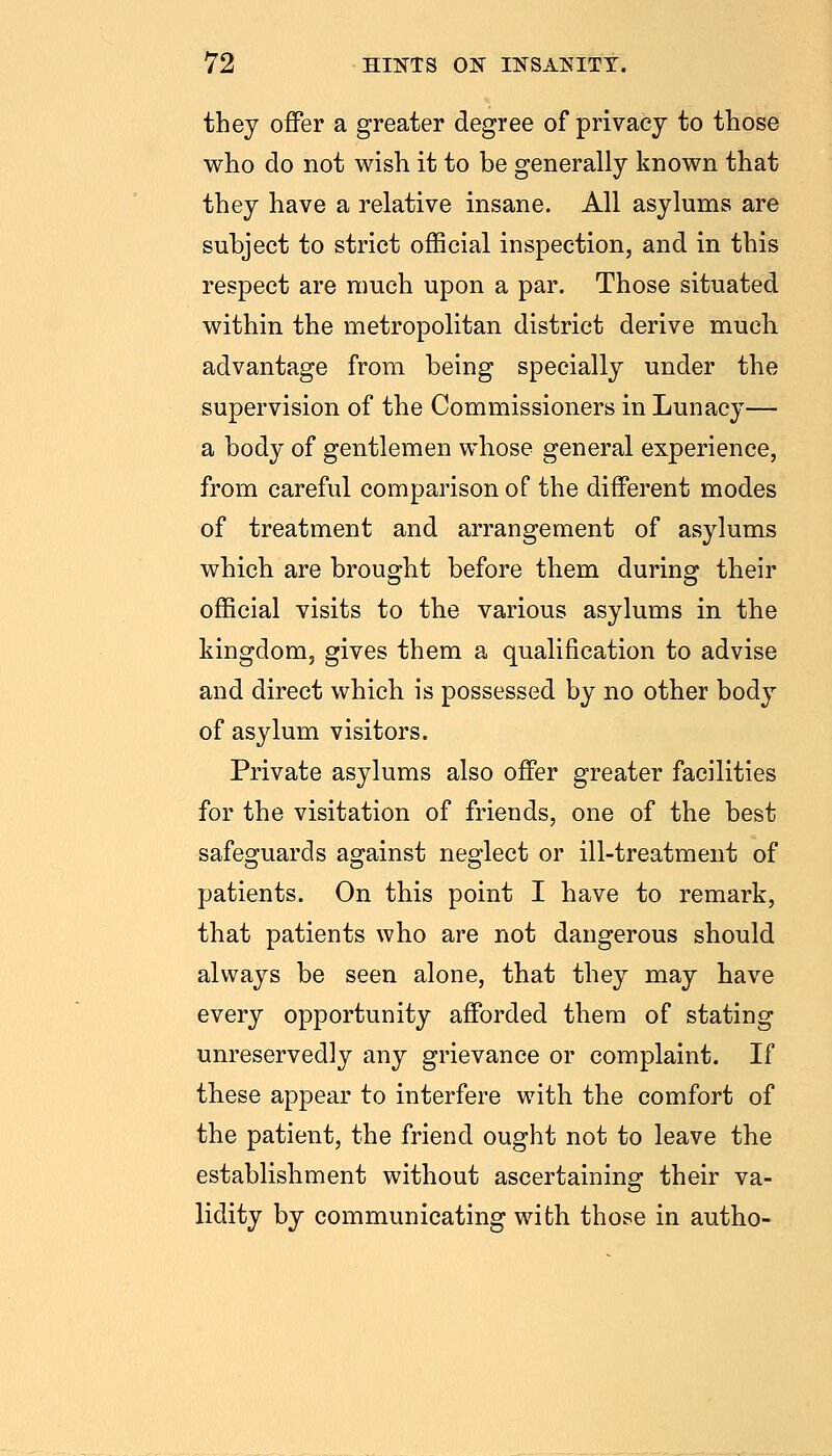 they offer a greater degree of privacy to those who do not wish it to be generally known that they have a relative insane. All asylums are subject to strict oflScial inspection, and in this respect are much upon a par. Those situated within the metropolitan district derive much advantage from being specially under the supervision of the Commissioners in Lunacy— a body of gentlemen whose general experience, from careful comparison of the different modes of treatment and arrangement of asylums which are brought before them during their official visits to the various asylums in the kingdom, gives them a qualification to advise and direct which is possessed by no other body of asylum visitors. Private asylums also offer greater facilities for the visitation of friends, one of the best safeguards against neglect or ill-treatment of patients. On this point I have to remark, that patients who are not dangerous should always be seen alone, that they may have every opportunity afforded them of stating unreservedly any grievance or complaint. If these appear to interfere with the comfort of the patient, the friend ought not to leave the establishment without ascertaining their va- lidity by communicating with those in autho-