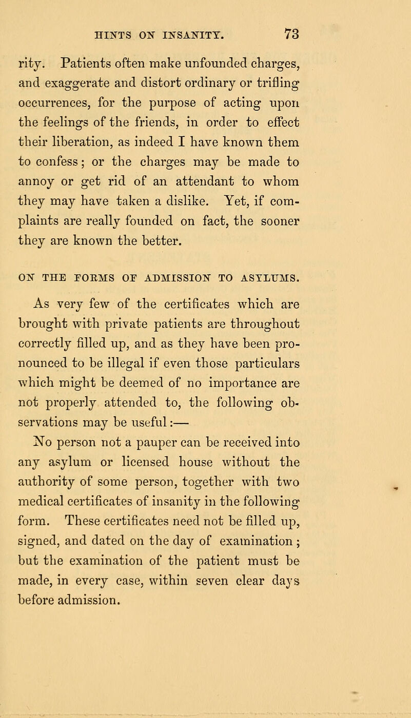 rity. Patients often make unfounded charges, and exaggerate and distort ordinary or trifling occurrences, for the purpose of acting upon the feelings of the friends, in order to effect their liberation, as indeed I have known them to confess; or the charges may he made to annoy or get rid of an attendant to whom they may have taken a dislike. Yet, if com- plaints are really founded on fact, the sooner they are known the better. ON THE FOEMS OF ADMISSION TO ASYLUMS. As very few of the certificates which are brought with private patients are throughout correctly filled up, and as they have been pro- nounced to be illegal if even those particulars which might be deemed of no importance are not properly attended to, the following ob- servations may be useful:— No person not a pauper can be received into any asylum or licensed house without the authority of some person, together with two medical certificates of insanity in the following form. These certificates need not be filled up, signed, and dated on the day of examination ; but the examination of the patient must be made, in every case, within seven clear days before admission.