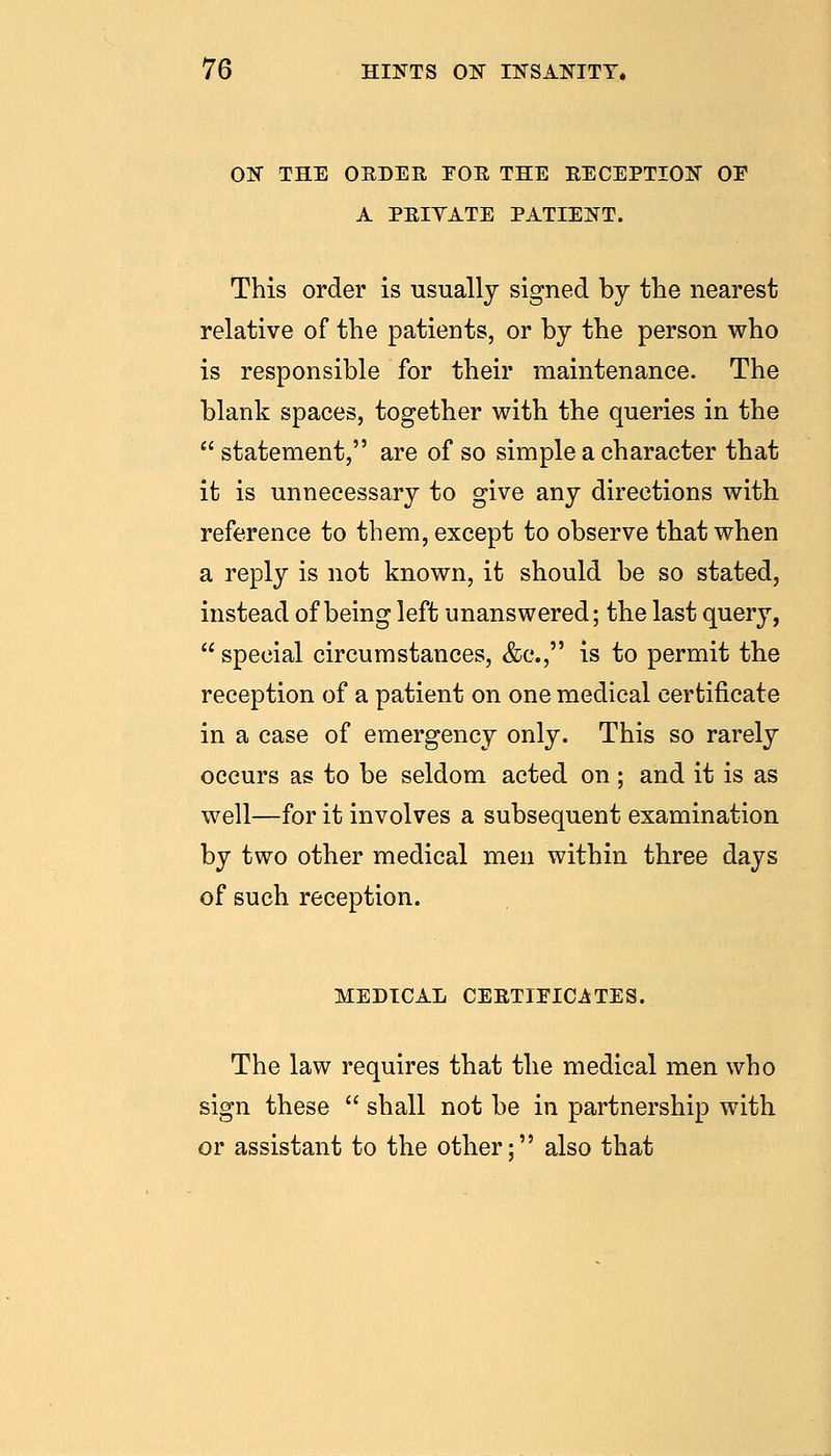 OS THE OEDER EOR THE RECEPTION OE A PRIYATE PATIENT. This order is usually signed by the nearest relative of the patients, or by the person who is responsible for their maintenance. The blank spaces, together with the queries in the  statement, are of so simple a character that it is unnecessary to give any directions with reference to them, except to observe that when a reply is not known, it should be so stated, instead of being left unanswered; the last query, special circumstances, &c., is to permit the reception of a patient on one medical certificate in a case of emergency only. This so rarely occurs as to be seldom acted on ; and it is as well—for it involves a subsequent examination by two other medical men within three days of such reception. MEDICAL CERTIEICATES. The law requires that the medical men who sign these  shall not be in partnership with or assistant to the other: also that