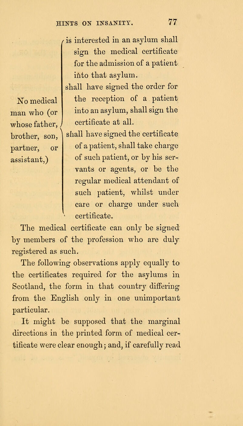 No medical man who (or whose father, / brother, son, partner, or assistant,) is interested in an asylum shall sign the medical certificate for the admission of a patient ifito that asylum, shall have signed the order for the reception of a patient into an asylum, shall sign the certificate at all. shall have signed the certificate of a patient, shall take charge of such patient, or by his ser- vants or agents, or be the regular medical attendant of such patient, whilst under care or charge under such certificate. The medical certificate can only be signed by members of the profession who are duly registered as such. The following observations apply equally to the certificates required for the asylums in Scotland, the form in that country difi'ering from the English only in one unimportant particular. It might be supposed that the marginal directions in the printed form of medical cer- tificate were clear enough; and, if carefully read