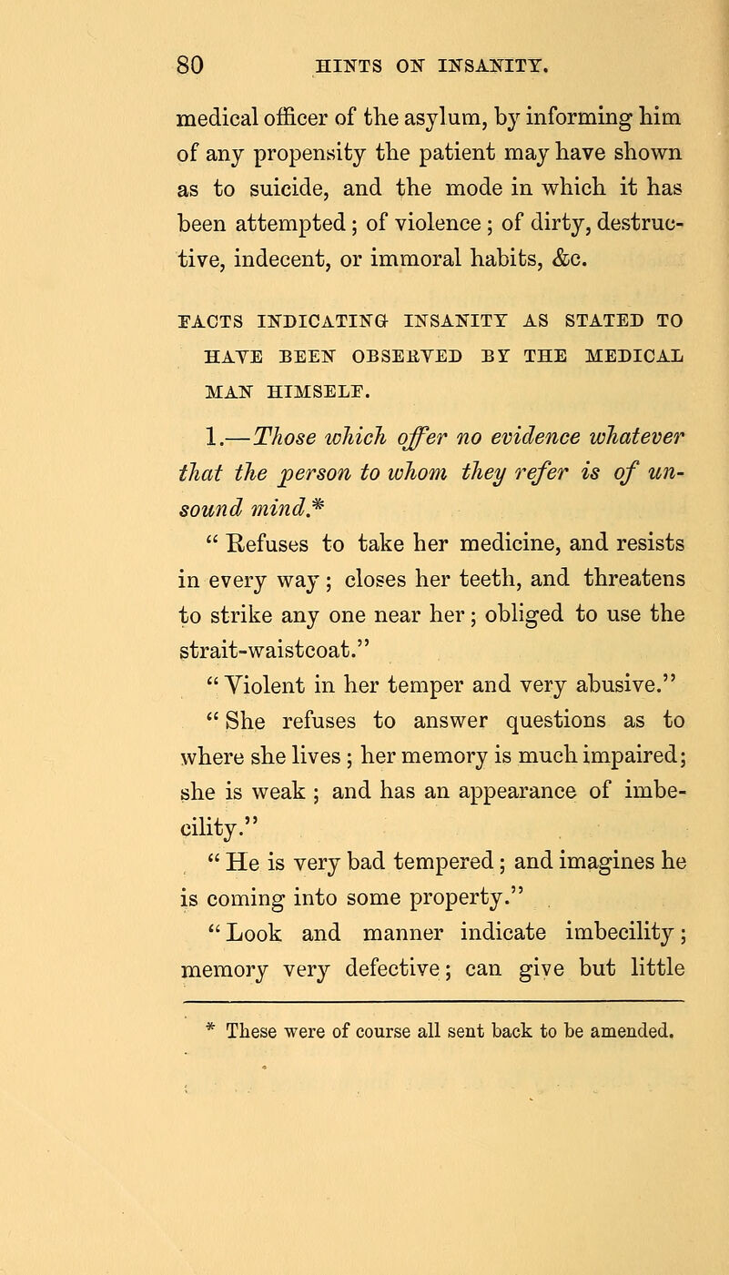 medical officer of the asylum, by informing Mm of any propensity tlie patient may have shown as to suicide, and the mode in which it has been attempted; of violence; of dirty, destruc- tive, indecent, or immoral habits, &c. EACTS INDICATING INSANITY AS STATED TO HAVE BEEN OBSERVED BY THE MEDICAL MAN HIMSELE. 1.—Those which offer no evidence whatever that the person to whom they refer is of un- sound mind.^  Refuses to take her medicine, and resists in every way; closes her teeth, and threatens to strike any one near her; obliged to use the strait-waistcoat. Violent in her temper and very abusive.  She refuses to answer questions as to where she lives ; her memory is much impaired; she is weak ; and has an appearance of imbe- cility.  He is very bad tempered; and imagines he is coming into some property. Look and manner indicate imbecility; memory very defective; can give but little * These were of course all sent back to be amended.