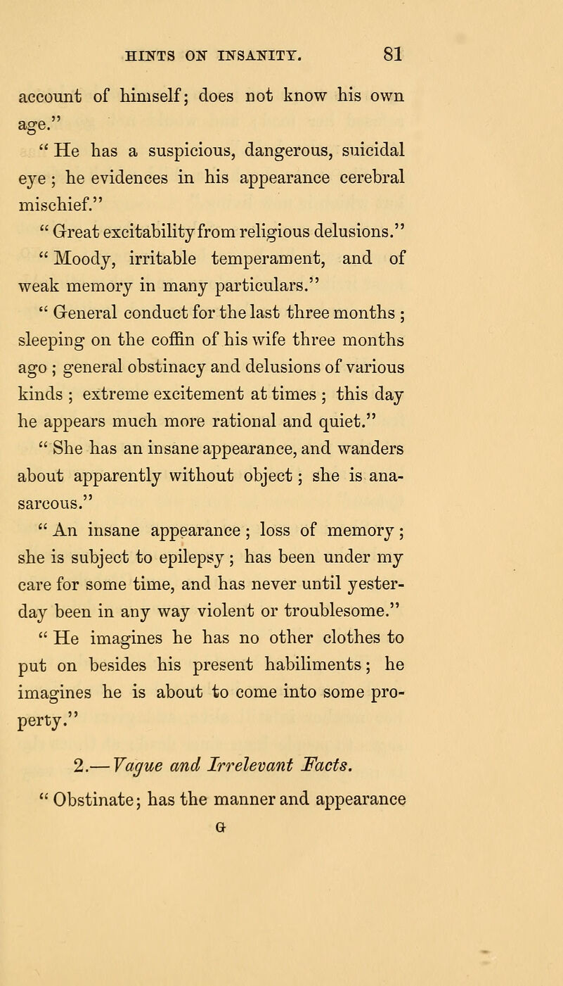 account of himself: does not know his own  He has a suspicious, dangerous, suicidal eye; he evidences in his appearance cerebral mischief.  Great excitability from religious delusions.  Moody, irritable temperament, and of weak memory in many particulars.  Greneral conduct for the last three months ; sleeping on the coj0&n of his wife three months ago ; general obstinacy and delusions of various kinds ; extreme excitement at times ; this day he appears much more rational and quiet.  She has an insane appearance, and wanders about apparently without object; she is ana- sarcous.  An insane appearance; loss of memory; she is subject to epilepsy ; has been under my care for some time, and has never until yester- day been in any way violent or troublesome.  He imagines he has no other clothes to put on besides his present habiliments; he imagines he is about to come into some pro- perty. 2.— Vague and Irrelevant Facts.  Obstinate; has the manner and appearance