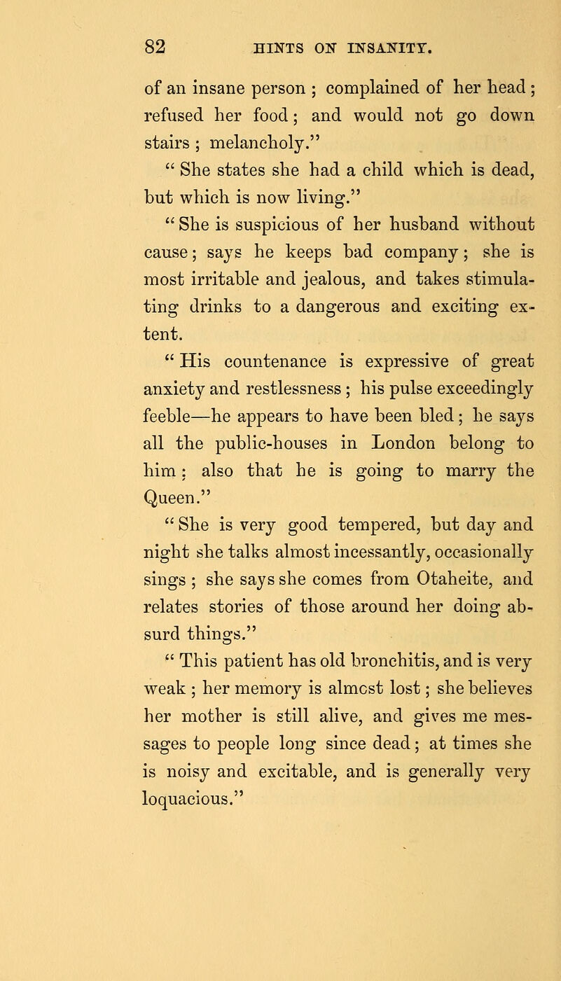of an insane person ; complained of her head ; refused her food; and would not go down stairs ; melancholy.  She states she had a child which is dead, but which is now living.  She is suspicious of her husband without cause; says he keeps bad company; she is most irritable and jealous, and takes stimula- ting drinks to a dangerous and exciting ex- tent.  His countenance is expressive of great anxiety and restlessness ; his pulse exceedingly feeble—he appears to have been bled; he says all the public-houses in London belong to him: also that he is going to marry the Queen.  She is very good tempered, but day and night she talks almost incessantly, occasionally sings ; she says she comes from Otaheite, and relates stories of those around her doing ab- surd things.  This patient has old bronchitis, and is very weak ; her memory is almost lost; she believes her mother is still alive, and gives me mes- sages to people long since dead; at times she is noisy and excitable, and is generally very loquacious.