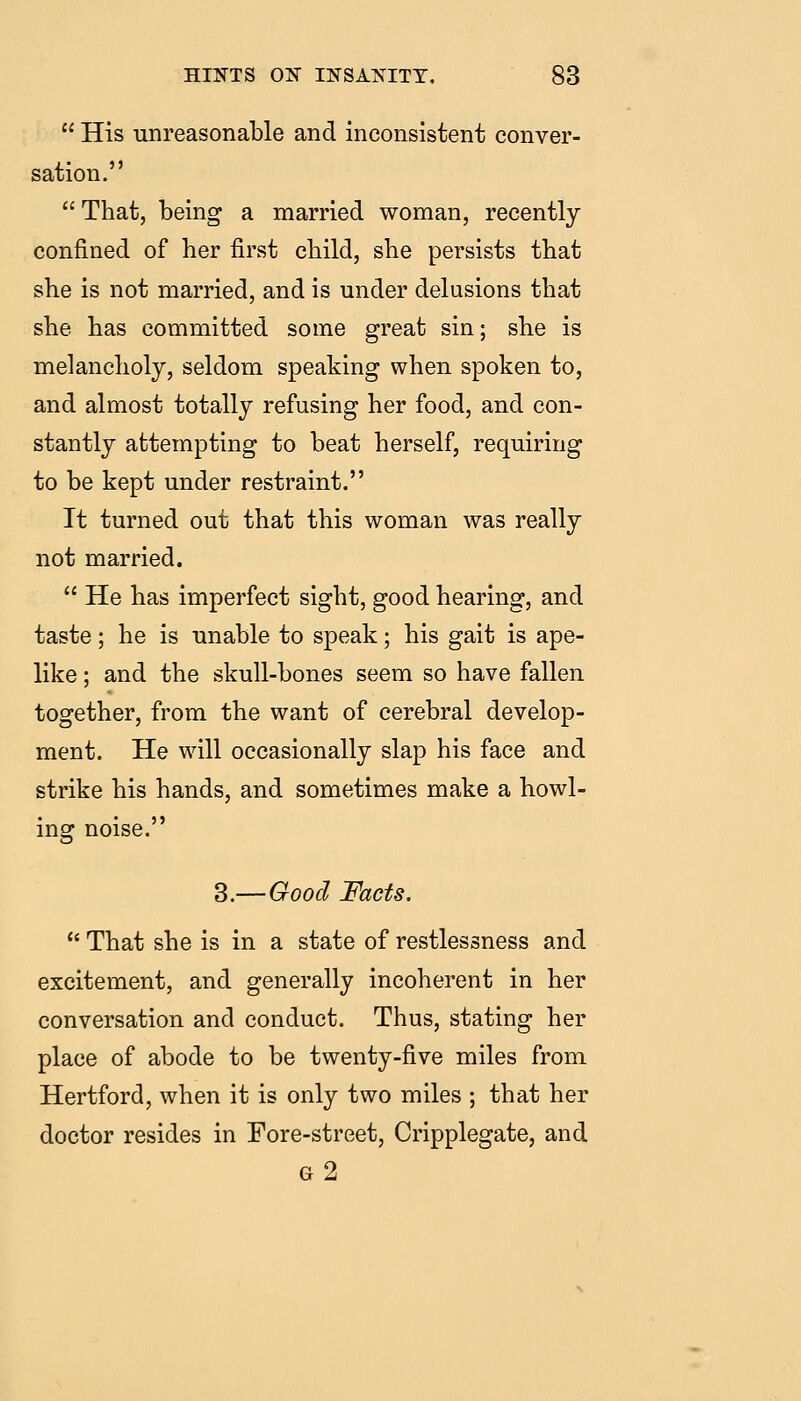  His unreasonable and inconsistent conver- sation. That, being a married woman, recently confined of her first child, she persists that she is not married, and is under delusions that she has committed some great sin; she is melancholy, seldom speaking when spoken to, and almost totally refusing her food, and con- stantly attempting to beat herself, requiring to be kept under restraint. It turned out that this woman was really not married.  He has imperfect sight, good hearing, and taste; he is unable to speak; his gait is ape- like ; and the skull-bones seem so have fallen together, from the want of cerebral develop- ment. He will occasionally slap his face and strike his hands, and sometimes make a howl- ing noise. 3.—Good Facts.  That she is in a state of restlessness and excitement, and generally incoherent in her conversation and conduct. Thus, stating her place of abode to be twenty-five miles from Hertford, when it is only two miles ; that her doctor resides in Fore-street, Cripplegate, and g2
