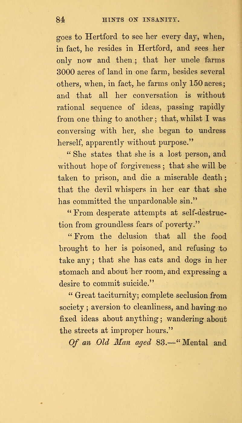 goes to Hertford to see her every day, when, in fact, he resides in Hertford, and sees her only now and then ; that her uncle farms 3000 acres of land in one farm, besides several others, when, in fact, he farms only 150 acres; and that all her conversation is without rational sequence of ideas, passing rapidly from one thing to another ; that, whilst I was conversing with her, she began to undress herself, apparently without purpose.  She states that she is a lost person, and without hope of forgiveness ; that she will be taken to prison, and die a miserable death; that the devil whispers in her ear that she has committed the unpardonable sin.  From desperate attempts at self-destruc- tion from groundless fears of poverty.  From the delusion that all the food brought to her is poisoned, and refusing to take any; that she has cats and dogs in her stomach and about her room, and expressing a desire to commit suicide.  Great taciturnity; complete seclusion from society ; aversion to cleanliness, and having no fixed ideas about anything; wandering about the streets at improper hours. Of an Old Man aged 83.— Mental and