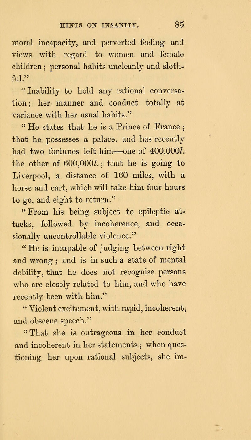 moral incapacity, and perverted feeling and views with regard to women and female children; personal habits uncleanly and sloth- ful. Inability to hold any rational conversa- tion; her manner and conduct totally at variance with her usual habits.  He states that he is a Prince of France ; that he possesses a palace, and has recently had two fortunes left him—one of 400,000Z. the other of 600,000Z.; that he is going to Liverpool, a distance of 160 miles, with a horse and cart, which will take him four hours to go, and eight to return. From his being subject to epileptic at- tacks, followed by incoherence, and occa- sionally uncontrollable violence.  He is incapable of judging between right and wrong ; and is in such a state of mental debility, that he does not recognise persons who are closely related to him, and who have recently been with him.  Violent excitement, with rapid, incoherent, and obscene speech. That she is outrageous in her conduct and incoherent in her statements ; when ques- tioning her upon rational subjects, she im-