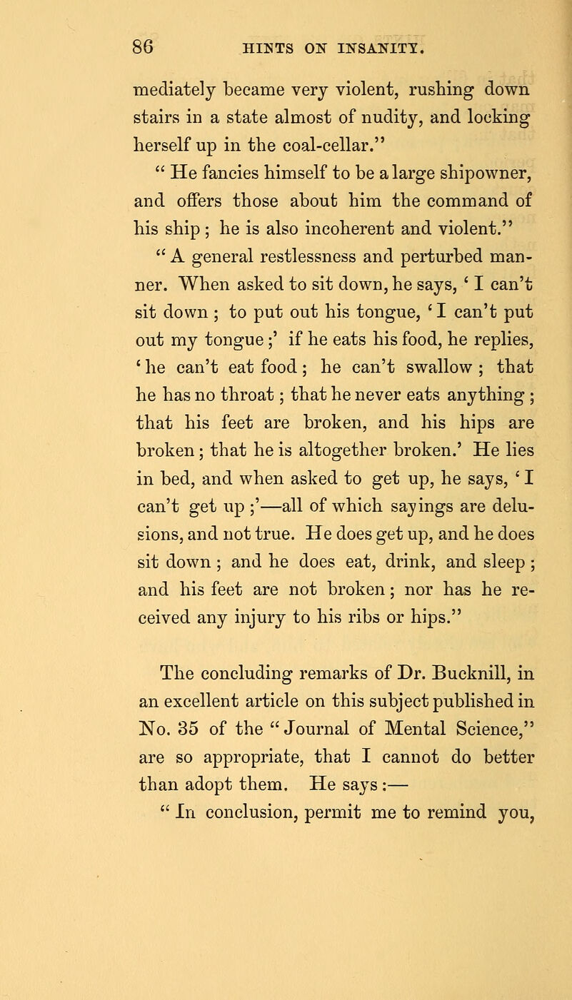 ■mediately became very violent, rushing down stairs in a state almost of nudity, and locking herself up in the coal-cellar.  He fancies himself to be a large shipowner, and offers those about him the command of his ship ; he is also incoherent and violent.  A general restlessness and perturbed man- ner. When asked to sit down, he says, ' I can't sit down; to put out his tongue, ' I can't put out my tongue;' if he eats his food, he replies, ' he can't eat food; he can't swallow ; that he has no throat; that he never eats anything ; that his feet are broken, and his hips are broken; that he is altogether broken.' He lies in bed, and when asked to get up, he says, ' I can't get up ;'—all of which sayings are delu- sions, and not true. He does get up, and he does sit down ; and he does eat, drink, and sleep ; and his feet are not broken; nor has he re- ceived any injury to his ribs or hips. The concluding remarks of Dr. Bucknill, in an excellent article on this subject published in No. 35 of the Journal of Mental Science, are so appropriate, that I cannot do better than adopt them. He says :—  In conclusion, permit me to remind you,